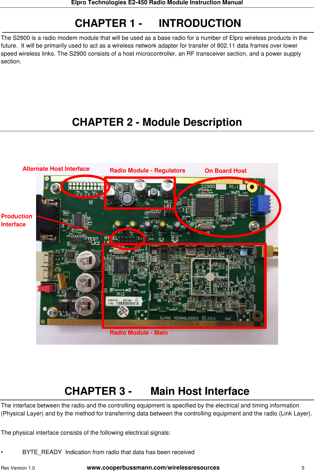 Elpro Technologies E2-450 Radio Module Instruction Manual Rev Version 1.0      www.cooperbussmann.com/wirelessresources        5 CHAPTER 1 -   INTRODUCTION The S2900 is a radio modem module that will be used as a base radio for a number of Elpro wireless products in the future.  It will be primarily used to act as a wireless network adapter for transfer of 802.11 data frames over lower speed wireless links. The S2900 consists of a host microcontroller, an RF transceiver section, and a power supply section.      CHAPTER 2 - Module Description                           CHAPTER 3 -   Main Host Interface The interface between the radio and the controlling equipment is specified by the electrical and timing information (Physical Layer) and by the method for transferring data between the controlling equipment and the radio (Link Layer).  The physical interface consists of the following electrical signals:  &bull;  BYTE_READY  Indication from radio that data has been received Alternate Host Interface Production Interface Radio Module - Main  Radio Module - Regulators  On Board Host 