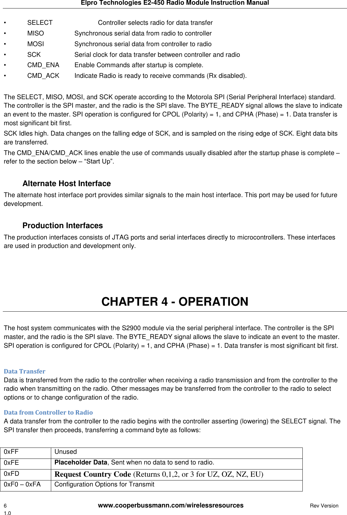 Elpro Technologies E2-450 Radio Module Instruction Manual 6        www.cooperbussmann.com/wirelessresources         Rev Version 1.0 &bull;  SELECT    Controller selects radio for data transfer &bull;  MISO    Synchronous serial data from radio to controller &bull;  MOSI    Synchronous serial data from controller to radio &bull;  SCK    Serial clock for data transfer between controller and radio &bull;  CMD_ENA  Enable Commands after startup is complete. &bull;  CMD_ACK  Indicate Radio is ready to receive commands (Rx disabled).  The SELECT, MISO, MOSI, and SCK operate according to the Motorola SPI (Serial Peripheral Interface) standard. The controller is the SPI master, and the radio is the SPI slave. The BYTE_READY signal allows the slave to indicate an event to the master. SPI operation is configured for CPOL (Polarity) = 1, and CPHA (Phase) = 1. Data transfer is most significant bit first. SCK Idles high. Data changes on the falling edge of SCK, and is sampled on the rising edge of SCK. Eight data bits are transferred. The CMD_ENA/CMD_ACK lines enable the use of commands usually disabled after the startup phase is complete &ndash; refer to the section below &ndash; &ldquo;Start Up&rdquo;.     Alternate Host Interface The alternate host interface port provides similar signals to the main host interface. This port may be used for future development.     Production Interfaces The production interfaces consists of JTAG ports and serial interfaces directly to microcontrollers. These interfaces are used in production and development only.     CHAPTER 4 - OPERATION  The host system communicates with the S2900 module via the serial peripheral interface. The controller is the SPI master, and the radio is the SPI slave. The BYTE_READY signal allows the slave to indicate an event to the master. SPI operation is configured for CPOL (Polarity) = 1, and CPHA (Phase) = 1. Data transfer is most significant bit first.  Data Transfer Data is transferred from the radio to the controller when receiving a radio transmission and from the controller to the radio when transmitting on the radio. Other messages may be transferred from the controller to the radio to select options or to change configuration of the radio. Data from Controller to Radio A data transfer from the controller to the radio begins with the controller asserting (lowering) the SELECT signal. The SPI transfer then proceeds, transferring a command byte as follows:  0xFF Unused 0xFE Placeholder Data, Sent when no data to send to radio. 0xFD Request Country Code (Returns 0,1,2, or 3 for UZ, OZ, NZ, EU) 0xF0 &ndash; 0xFA Configuration Options for Transmit 