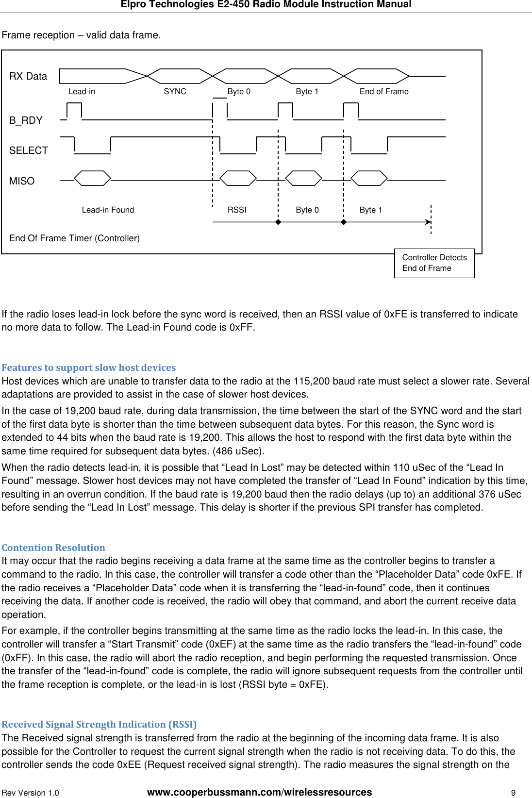 Elpro Technologies E2-450 Radio Module Instruction Manual Rev Version 1.0      www.cooperbussmann.com/wirelessresources        9 Frame reception &ndash; valid data frame.                 If the radio loses lead-in lock before the sync word is received, then an RSSI value of 0xFE is transferred to indicate no more data to follow. The Lead-in Found code is 0xFF.  Features to support slow host devices Host devices which are unable to transfer data to the radio at the 115,200 baud rate must select a slower rate. Several adaptations are provided to assist in the case of slower host devices. In the case of 19,200 baud rate, during data transmission, the time between the start of the SYNC word and the start of the first data byte is shorter than the time between subsequent data bytes. For this reason, the Sync word is extended to 44 bits when the baud rate is 19,200. This allows the host to respond with the first data byte within the same time required for subsequent data bytes. (486 uSec). When the radio detects lead-in, it is possible that &ldquo;Lead In Lost&rdquo; may be detected within 110 uSec of the &ldquo;Lead In Found&rdquo; message. Slower host devices may not have completed the transfer of &ldquo;Lead In Found&rdquo; indication by this time, resulting in an overrun condition. If the baud rate is 19,200 baud then the radio delays (up to) an additional 376 uSec before sending the &ldquo;Lead In Lost&rdquo; message. This delay is shorter if the previous SPI transfer has completed.  Contention Resolution It may occur that the radio begins receiving a data frame at the same time as the controller begins to transfer a command to the radio. In this case, the controller will transfer a code other than the &ldquo;Placeholder Data&rdquo; code 0xFE. If the radio receives a &ldquo;Placeholder Data&rdquo; code when it is transferring the &ldquo;lead-in-found&rdquo; code, then it continues receiving the data. If another code is received, the radio will obey that command, and abort the current receive data operation. For example, if the controller begins transmitting at the same time as the radio locks the lead-in. In this case, the controller will transfer a &ldquo;Start Transmit&rdquo; code (0xEF) at the same time as the radio transfers the &ldquo;lead-in-found&rdquo; code (0xFF). In this case, the radio will abort the radio reception, and begin performing the requested transmission. Once the transfer of the &ldquo;lead-in-found&rdquo; code is complete, the radio will ignore subsequent requests from the controller until the frame reception is complete, or the lead-in is lost (RSSI byte = 0xFE).  Received Signal Strength Indication (RSSI) The Received signal strength is transferred from the radio at the beginning of the incoming data frame. It is also possible for the Controller to request the current signal strength when the radio is not receiving data. To do this, the controller sends the code 0xEE (Request received signal strength). The radio measures the signal strength on the  RX Data  Lead-in  SYNC  Byte 0  Byte 1  End of Frame  B_RDY  SELECT  MISO   Lead-in Found  RSSI  Byte 0  Byte 1  End Of Frame Timer (Controller) Controller Detects End of Frame  