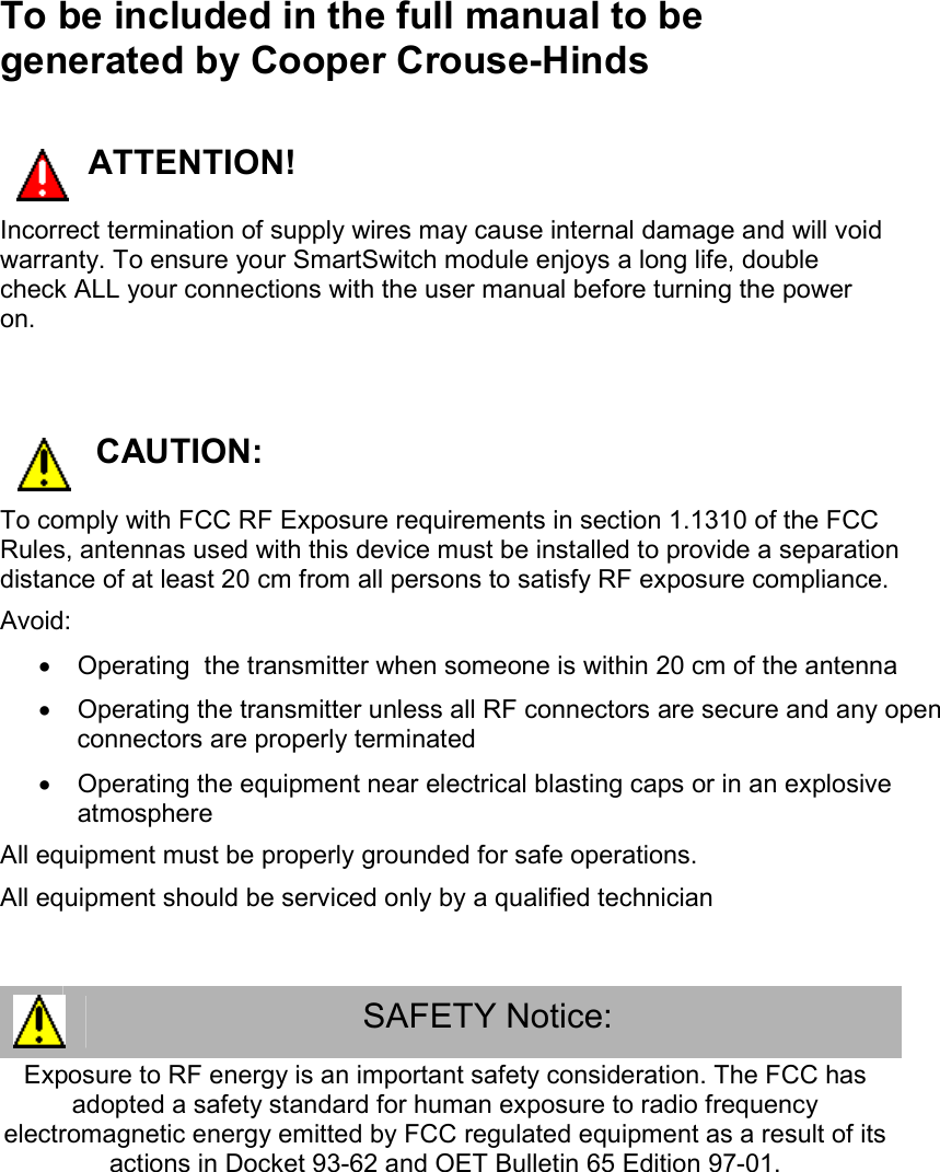 To be included in the full manual to be generated by Cooper Crouse-Hinds      ATTENTION! Incorrect termination of supply wires may cause internal damage and will void warranty. To ensure your SmartSwitch module enjoys a long life, double check ALL your connections with the user manual before turning the power on.  CAUTION: To comply with FCC RF Exposure requirements in section 1.1310 of the FCC Rules, antennas used with this device must be installed to provide a separation distance of at least 20 cm from all persons to satisfy RF exposure compliance. Avoid:   &bull;  Operating  the transmitter when someone is within 20 cm of the antenna &bull;  Operating the transmitter unless all RF connectors are secure and any open connectors are properly terminated &bull;  Operating the equipment near electrical blasting caps or in an explosive atmosphere All equipment must be properly grounded for safe operations.  All equipment should be serviced only by a qualified technician  SAFETY Notice: Exposure to RF energy is an important safety consideration. The FCC has adopted a safety standard for human exposure to radio frequency electromagnetic energy emitted by FCC regulated equipment as a result of its actions in Docket 93-62 and OET Bulletin 65 Edition 97-01. 