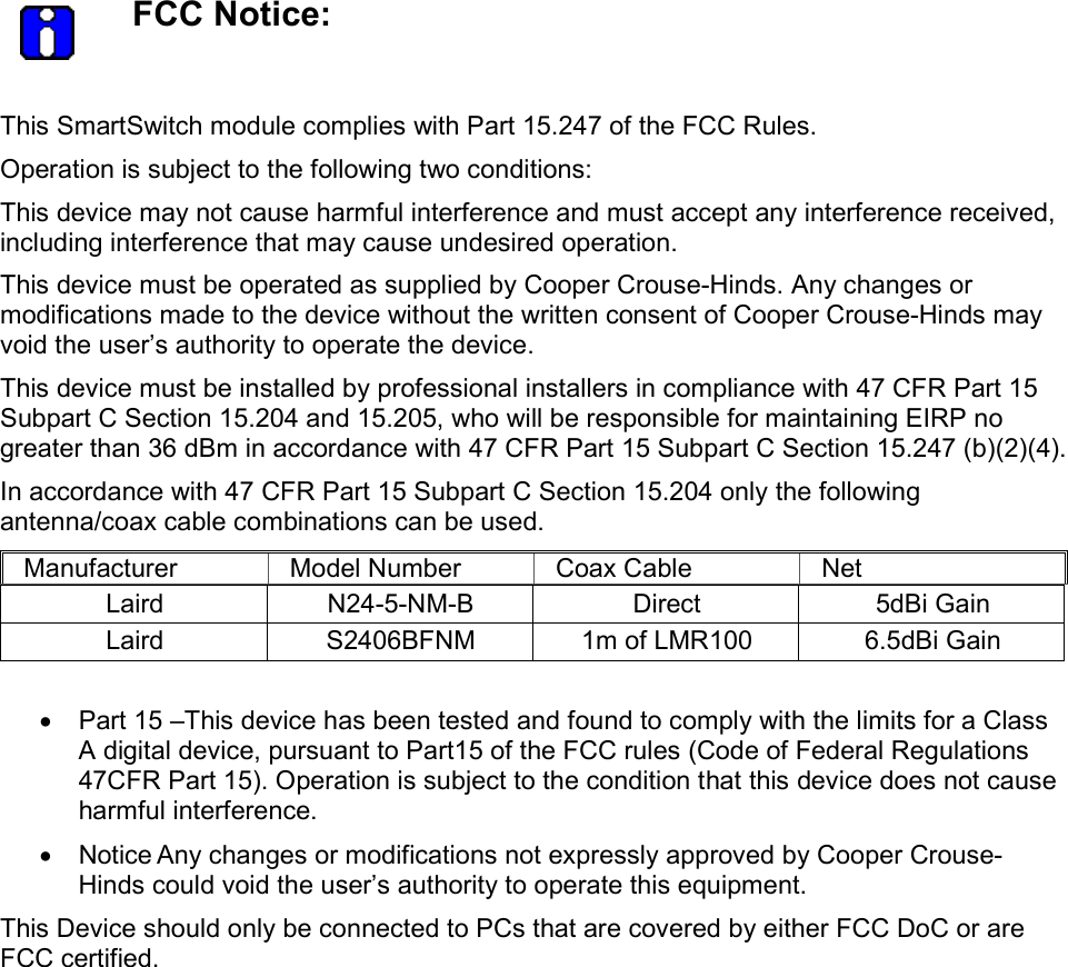   FCC Notice:  This SmartSwitch module complies with Part 15.247 of the FCC Rules. Operation is subject to the following two conditions: This device may not cause harmful interference and must accept any interference received, including interference that may cause undesired operation.  This device must be operated as supplied by Cooper Crouse-Hinds. Any changes or modifications made to the device without the written consent of Cooper Crouse-Hinds may void the user&rsquo;s authority to operate the device. This device must be installed by professional installers in compliance with 47 CFR Part 15 Subpart C Section 15.204 and 15.205, who will be responsible for maintaining EIRP no greater than 36 dBm in accordance with 47 CFR Part 15 Subpart C Section 15.247 (b)(2)(4). In accordance with 47 CFR Part 15 Subpart C Section 15.204 only the following antenna/coax cable combinations can be used. Manufacturer  Model Number  Coax Cable  Net Laird  N24-5-NM-B  Direct  5dBi Gain Laird  S2406BFNM  1m of LMR100  6.5dBi Gain  &bull;  Part 15 &ndash;This device has been tested and found to comply with the limits for a Class A digital device, pursuant to Part15 of the FCC rules (Code of Federal Regulations 47CFR Part 15). Operation is subject to the condition that this device does not cause harmful interference. &bull;  Notice Any changes or modifications not expressly approved by Cooper Crouse-Hinds could void the user&rsquo;s authority to operate this equipment. This Device should only be connected to PCs that are covered by either FCC DoC or are FCC certified.  