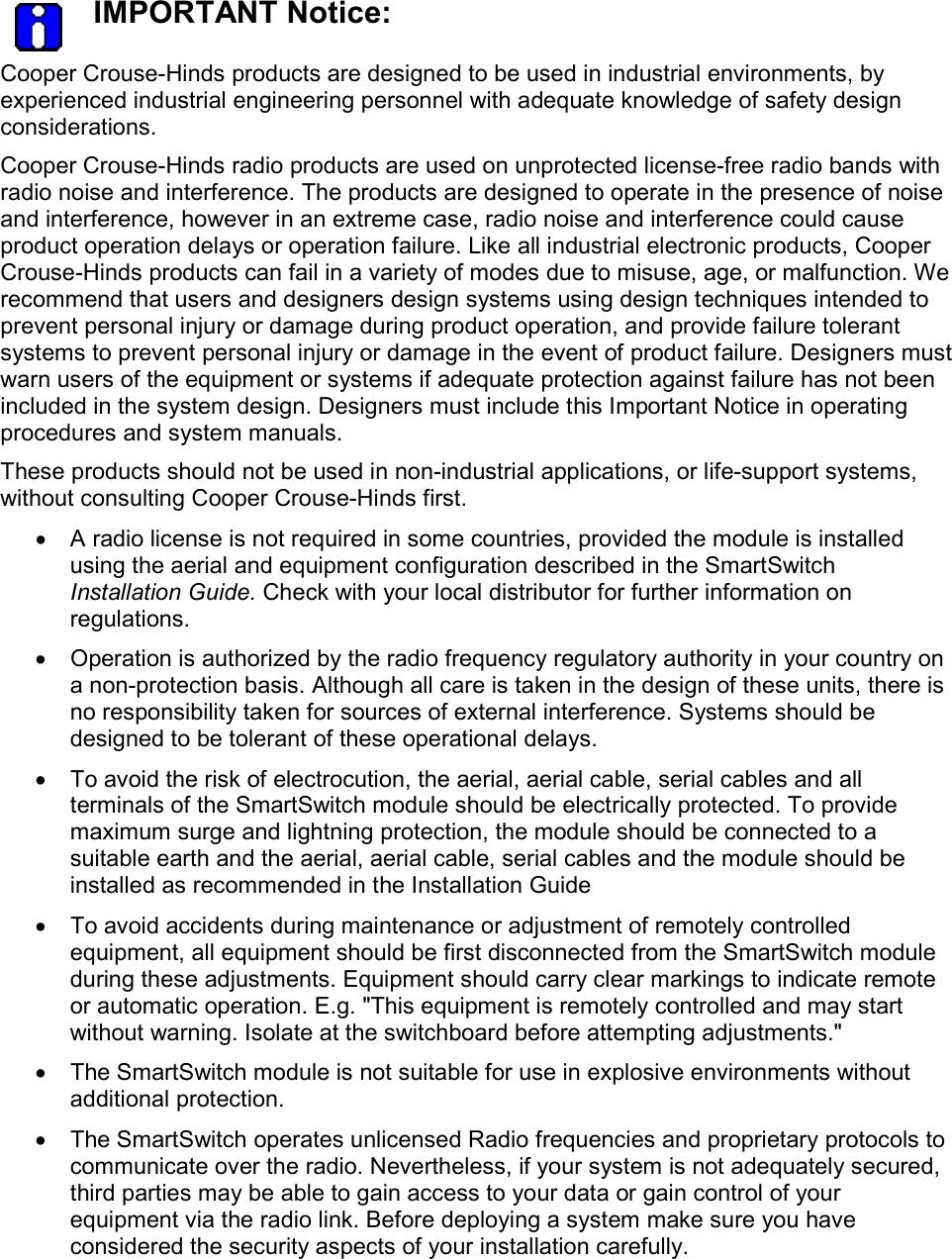   IMPORTANT Notice: Cooper Crouse-Hinds products are designed to be used in industrial environments, by experienced industrial engineering personnel with adequate knowledge of safety design considerations.   Cooper Crouse-Hinds radio products are used on unprotected license-free radio bands with radio noise and interference. The products are designed to operate in the presence of noise and interference, however in an extreme case, radio noise and interference could cause product operation delays or operation failure. Like all industrial electronic products, Cooper Crouse-Hinds products can fail in a variety of modes due to misuse, age, or malfunction. We recommend that users and designers design systems using design techniques intended to prevent personal injury or damage during product operation, and provide failure tolerant systems to prevent personal injury or damage in the event of product failure. Designers must warn users of the equipment or systems if adequate protection against failure has not been included in the system design. Designers must include this Important Notice in operating procedures and system manuals. These products should not be used in non-industrial applications, or life-support systems, without consulting Cooper Crouse-Hinds first. &bull;  A radio license is not required in some countries, provided the module is installed using the aerial and equipment configuration described in the SmartSwitch Installation Guide. Check with your local distributor for further information on regulations. &bull;  Operation is authorized by the radio frequency regulatory authority in your country on a non-protection basis. Although all care is taken in the design of these units, there is no responsibility taken for sources of external interference. Systems should be designed to be tolerant of these operational delays. &bull;  To avoid the risk of electrocution, the aerial, aerial cable, serial cables and all terminals of the SmartSwitch module should be electrically protected. To provide maximum surge and lightning protection, the module should be connected to a suitable earth and the aerial, aerial cable, serial cables and the module should be installed as recommended in the Installation Guide &bull;  To avoid accidents during maintenance or adjustment of remotely controlled equipment, all equipment should be first disconnected from the SmartSwitch module during these adjustments. Equipment should carry clear markings to indicate remote or automatic operation. E.g. "This equipment is remotely controlled and may start without warning. Isolate at the switchboard before attempting adjustments." &bull;  The SmartSwitch module is not suitable for use in explosive environments without additional protection. &bull;  The SmartSwitch operates unlicensed Radio frequencies and proprietary protocols to communicate over the radio. Nevertheless, if your system is not adequately secured, third parties may be able to gain access to your data or gain control of your equipment via the radio link. Before deploying a system make sure you have considered the security aspects of your installation carefully.  