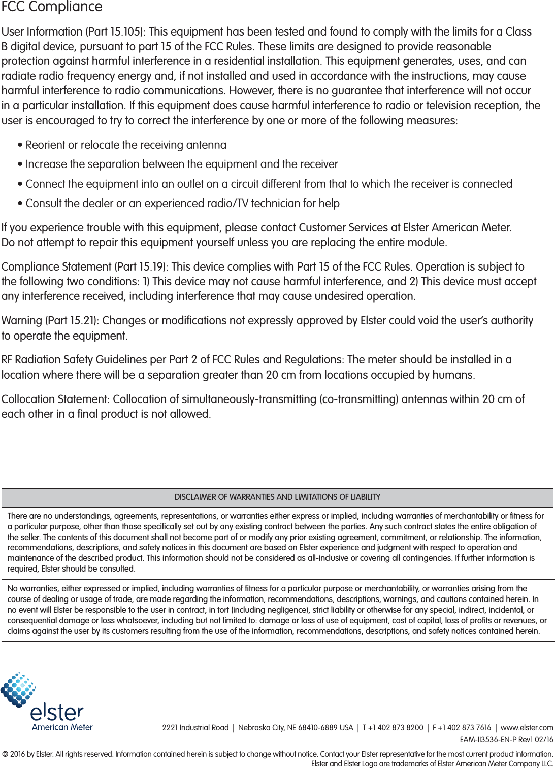2221 Industrial Road  |  Nebraska City, NE 68410-6889 USA  |  T +1 402 873 8200  |  F +1 402 873 7616  |  www.elster.com EAM-II3536-EN-P Rev1 02/16&copy; 2016 by Elster. All rights reserved. Information contained herein is subject to change without notice. Contact your Elster representative for the most current product information.Elster and Elster Logo are trademarks of Elster American Meter Company LLC.FCC ComplianceUser Information (Part 15.105): This equipment has been tested and found to comply with the limits for a Class B digital device, pursuant to part 15 of the FCC Rules. These limits are designed to provide reasonable protection against harmful interference in a residential installation. This equipment generates, uses, and can radiate radio frequency energy and, if not installed and used in accordance with the instructions, may cause harmful interference to radio communications. However, there is no guarantee that interference will not occur in a particular installation. If this equipment does cause harmful interference to radio or television reception, the user is encouraged to try to correct the interference by one or more of the following measures:&bull; Reorient or relocate the receiving antenna&bull; Increase the separation between the equipment and the receiver&bull; Connect the equipment into an outlet on a circuit different from that to which the receiver is connected&bull; Consult the dealer or an experienced radio/TV technician for helpIf you experience trouble with this equipment, please contact Customer Services at Elster American Meter.  Do not attempt to repair this equipment yourself unless you are replacing the entire module.Compliance Statement (Part 15.19): This device complies with Part 15 of the FCC Rules. Operation is subject to the following two conditions: 1) This device may not cause harmful interference, and 2) This device must accept any interference received, including interference that may cause undesired operation.Warning (Part 15.21): Changes or modications not expressly approved by Elster could void the user&rsquo;s authority to operate the equipment.RF Radiation Safety Guidelines per Part 2 of FCC Rules and Regulations: The meter should be installed in a location where there will be a separation greater than 20 cm from locations occupied by humans.Collocation Statement: Collocation of simultaneously-transmitting (co-transmitting) antennas within 20 cm of each other in a nal product is not allowed.DISCLAIMER OF WARRANTIES AND LIMITATIONS OF LIABILITYThere are no understandings, agreements, representations, or warranties either express or implied, including warranties of merchantability or tness for a particular purpose, other than those specically set out by any existing contract between the parties. Any such contract states the entire obligation of the seller. The contents of this document shall not become part of or modify any prior existing agreement, commitment, or relationship. The information, recommendations, descriptions, and safety notices in this document are based on Elster experience and judgment with respect to operation and maintenance of the described product. This information should not be considered as all-inclusive or covering all contingencies. If further information is required, Elster should be consulted.No warranties, either expressed or implied, including warranties of tness for a particular purpose or merchantability, or warranties arising from the course of dealing or usage of trade, are made regarding the information, recommendations, descriptions, warnings, and cautions contained herein. In no event will Elster be responsible to the user in contract, in tort (including negligence), strict liability or otherwise for any special, indirect, incidental, or consequential damage or loss whatsoever, including but not limited to: damage or loss of use of equipment, cost of capital, loss of prots or revenues, or claims against the user by its customers resulting from the use of the information, recommendations, descriptions, and safety notices contained herein.