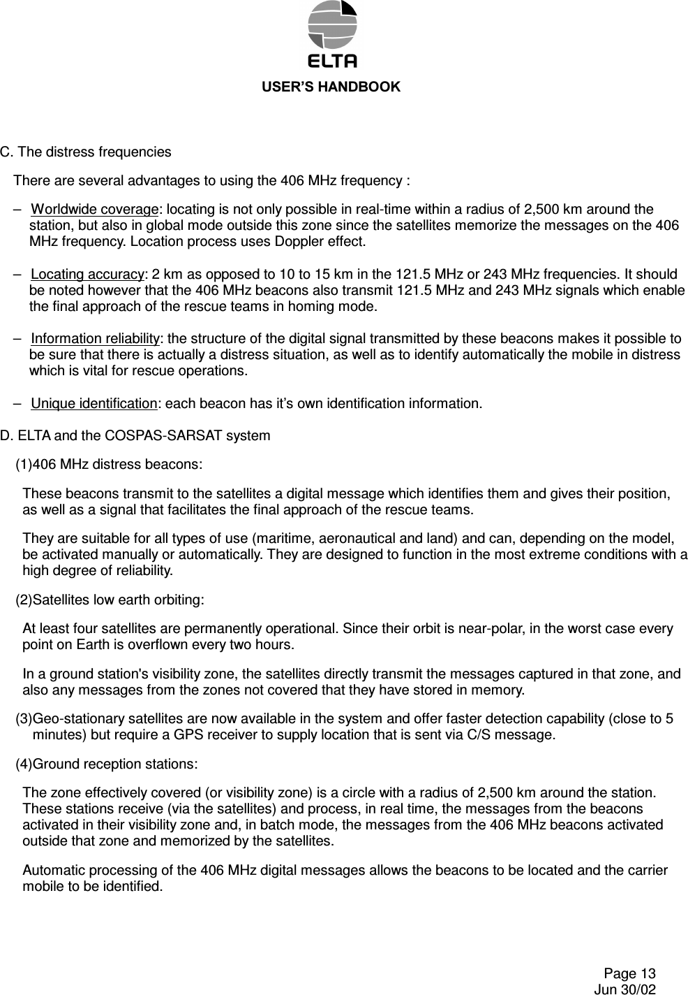 86(5¶6+$1&apos;%22.    Page 13   Jun 30/02 C. The distress frequencies There are several advantages to using the 406 MHz frequency : –  Worldwide coverage: locating is not only possible in real-time within a radius of 2,500 km around the station, but also in global mode outside this zone since the satellites memorize the messages on the 406 MHz frequency. Location process uses Doppler effect.  –  Locating accuracy: 2 km as opposed to 10 to 15 km in the 121.5 MHz or 243 MHz frequencies. It should be noted however that the 406 MHz beacons also transmit 121.5 MHz and 243 MHz signals which enable the final approach of the rescue teams in homing mode.  –  Information reliability: the structure of the digital signal transmitted by these beacons makes it possible to be sure that there is actually a distress situation, as well as to identify automatically the mobile in distress which is vital for rescue operations.  –  Unique identification: each beacon has it’s own identification information.  D. ELTA and the COSPAS-SARSAT system (1)406 MHz distress beacons: These beacons transmit to the satellites a digital message which identifies them and gives their position, as well as a signal that facilitates the final approach of the rescue teams. They are suitable for all types of use (maritime, aeronautical and land) and can, depending on the model, be activated manually or automatically. They are designed to function in the most extreme conditions with a high degree of reliability. (2)Satellites low earth orbiting: At least four satellites are permanently operational. Since their orbit is near-polar, in the worst case every point on Earth is overflown every two hours. In a ground station&apos;s visibility zone, the satellites directly transmit the messages captured in that zone, and also any messages from the zones not covered that they have stored in memory. (3)Geo-stationary satellites are now available in the system and offer faster detection capability (close to 5 minutes) but require a GPS receiver to supply location that is sent via C/S message. (4)Ground reception stations: The zone effectively covered (or visibility zone) is a circle with a radius of 2,500 km around the station. These stations receive (via the satellites) and process, in real time, the messages from the beacons activated in their visibility zone and, in batch mode, the messages from the 406 MHz beacons activated outside that zone and memorized by the satellites. Automatic processing of the 406 MHz digital messages allows the beacons to be located and the carrier mobile to be identified.