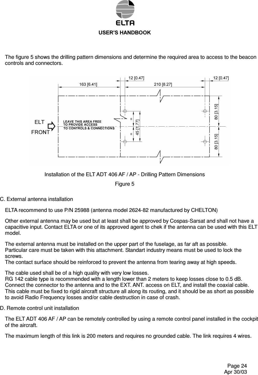 86(5¶6+$1&apos;%22.    Page 24   Apr 30/03 The figure 5 shows the drilling pattern dimensions and determine the required area to access to the beacon controls and connectors. Installation of the ELT ADT 406 AF / AP - Drilling Pattern Dimensions Figure 5  C. External antenna installation ELTA recommend to use P/N 25988 (antenna model 2624-82 manufactured by CHELTON) Other external antenna may be used but at least shall be approved by Cospas-Sarsat and shall not have a capacitive input. Contact ELTA or one of its approved agent to chek if the antenna can be used with this ELT model. The external antenna must be installed on the upper part of the fuselage, as far aft as possible. Particular care must be taken with this attachment. Standart industry means must be used to lock the screws. The contact surface should be reinforced to prevent the antenna from tearing away at high speeds. The cable used shall be of a high quality with very low losses. RG 142 cable type is recommended with a length lower than 2 meters to keep losses close to 0.5 dB. Connect the connector to the antenna and to the EXT. ANT. access on ELT, and install the coaxial cable. This cable must be fixed to rigid aircraft structure all along its routing, and it should be as short as possible to avoid Radio Frequency losses and/or cable destruction in case of crash. D. Remote control unit installation The ELT ADT 406 AF / AP can be remotely controlled by using a remote control panel installed in the cockpit of the aircraft. The maximum length of this link is 200 meters and requires no grounded cable. The link requires 4 wires. 