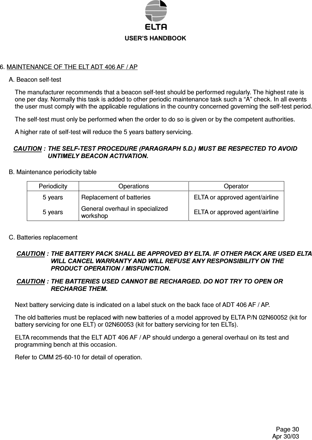 86(5¶6+$1&apos;%22.    Page 30   Apr 30/03 6. MAINTENANCE OF THE ELT ADT 406 AF / AP A. Beacon self-test The manufacturer recommends that a beacon self-test should be performed regularly. The highest rate is one per day. Normally this task is added to other periodic maintenance task such a “A” check. In all events the user must comply with the applicable regulations in the country concerned governing the self-test period. The self-test must only be performed when the order to do so is given or by the competent authorities. A higher rate of self-test will reduce the 5 years battery servicing. &amp;$87,217+(6(/)7(67352&amp;(&apos;85(3$5$*5$3+&apos;0867%(5(63(&amp;7(&apos;72$92,&apos;817,0(/&lt;%($&amp;21$&amp;7,9$7,21 B. Maintenance periodicity table Periodicity  Operations  Operator 5 years  Replacement of batteries  ELTA or approved agent/airline 5 years  General overhaul in specialized workshop  ELTA or approved agent/airline  C. Batteries replacement &amp;$87,217+(%$77(5&lt;3$&amp;.6+$//%($33529(&apos;%&lt;(/7$,)27+(53$&amp;.$5(86(&apos;(/7$:,//&amp;$1&amp;(/:$55$17&lt;$1&apos;:,//5()86($1&lt;5(63216,%,/,7&lt;217+(352&apos;8&amp;723(5$7,210,6)81&amp;7,21&amp;$87,217+(%$77(5,(686(&apos;&amp;$1127%(5(&amp;+$5*(&apos;&apos;212775&lt;7223(1255(&amp;+$5*(7+(0 Next battery servicing date is indicated on a label stuck on the back face of ADT 406 AF / AP. The old batteries must be replaced with new batteries of a model approved by ELTA P/N 02N60052 (kit for battery servicing for one ELT) or 02N60053 (kit for battery servicing for ten ELTs). ELTA recommends that the ELT ADT 406 AF / AP should undergo a general overhaul on its test and programming bench at this occasion. Refer to CMM 25-60-10 for detail of operation.