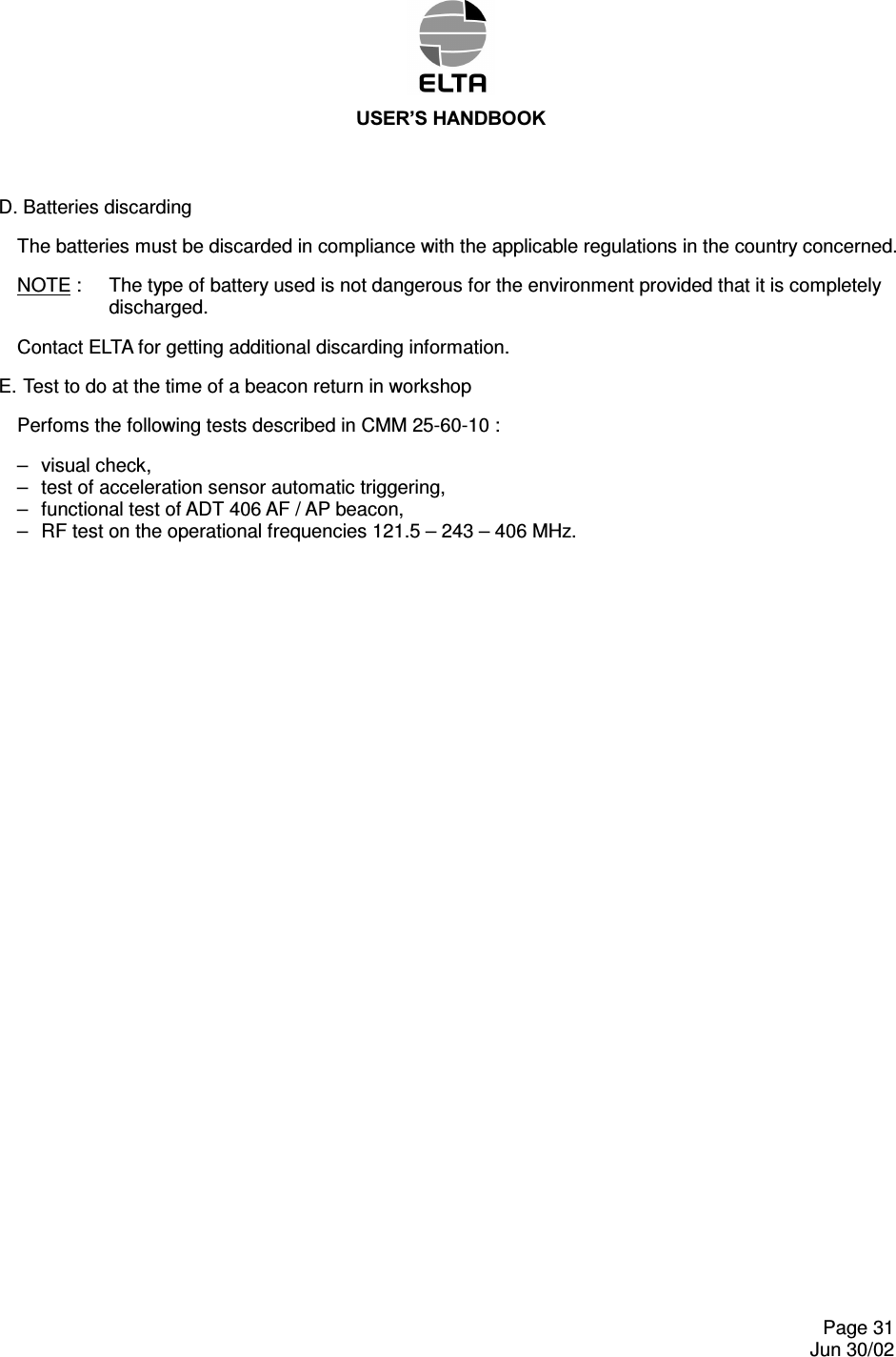 86(5¶6+$1&apos;%22.    Page 31   Jun 30/02 D. Batteries discarding The batteries must be discarded in compliance with the applicable regulations in the country concerned. NOTE :  The type of battery used is not dangerous for the environment provided that it is completely discharged. Contact ELTA for getting additional discarding information. E.  Test to do at the time of a beacon return in workshop Perfoms the following tests described in CMM 25-60-10 : –  visual check, –  test of acceleration sensor automatic triggering, –  functional test of ADT 406 AF / AP beacon, –  RF test on the operational frequencies 121.5 – 243 – 406 MHz.