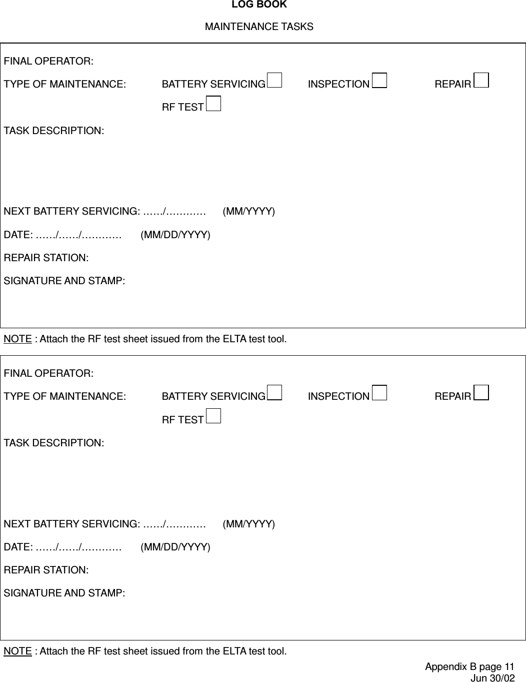 /2*%22.Appendix B page 11 Jun 30/02MAINTENANCE TASKS   FINAL OPERATOR:  TYPE OF MAINTENANCE:   BATTERY SERVICING  INSPECTION  REPAIR      RF TEST    TASK DESCRIPTION:        NEXT BATTERY SERVICING: ……/……… …  (MM/YYYY)  DATE: …… /……/…… ……  (MM/DD/YYYY)  REPAIR STATION:  SIGNATURE AND STAMP:     NOTE : Attach the RF test sheet issued from the ELTA test tool.   FINAL OPERATOR:  TYPE OF MAINTENANCE:   BATTERY SERVICING  INSPECTION  REPAIR      RF TEST    TASK DESCRIPTION:        NEXT BATTERY SERVICING: ……/……… …  (MM/YYYY)  DATE: …… /……/…… ……  (MM/DD/YYYY)  REPAIR STATION:  SIGNATURE AND STAMP:     NOTE : Attach the RF test sheet issued from the ELTA test tool. 