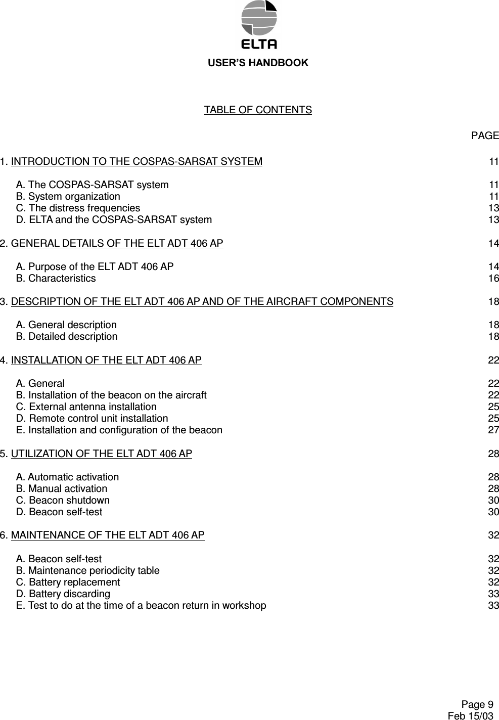 86(5¶6+$1&apos;%22.      Page 9   Feb 15/03 TABLE OF CONTENTS    PAGE  1. INTRODUCTION TO THE COSPAS-SARSAT SYSTEM  11    A. The COSPAS-SARSAT system  11   B. System organization  11   C. The distress frequencies  13   D. ELTA and the COSPAS-SARSAT system  13  2. GENERAL DETAILS OF THE ELT ADT 406 AP  14    A. Purpose of the ELT ADT 406 AP  14   B. Characteristics  16  3. DESCRIPTION OF THE ELT ADT 406 AP AND OF THE AIRCRAFT COMPONENTS  18    A. General description  18   B. Detailed description  18  4. INSTALLATION OF THE ELT ADT 406 AP  22    A. General  22   B. Installation of the beacon on the aircraft  22   C. External antenna installation  25   D. Remote control unit installation  25   E. Installation and configuration of the beacon  27  5. UTILIZATION OF THE ELT ADT 406 AP  28    A. Automatic activation  28   B. Manual activation  28   C. Beacon shutdown  30   D. Beacon self-test  30  6. MAINTENANCE OF THE ELT ADT 406 AP  32    A. Beacon self-test  32   B. Maintenance periodicity table  32   C. Battery replacement  32   D. Battery discarding  33   E. Test to do at the time of a beacon return in workshop  33 