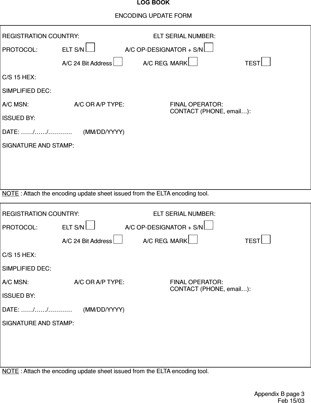 /2*%22.Appendix B page 3 Feb 15/03ENCODING UPDATE FORM   REGISTRATION COUNTRY:         ELT SERIAL NUMBER:  PROTOCOL:  ELT S/N  A/C OP-DESIGNATOR + S/N      A/C 24 Bit Address  A/C REG. MARK  TEST    C/S 15 HEX:   SIMPLIFIED DEC:   A/C MSN:   A/C OR A/P TYPE:   FINAL OPERATOR:  CONTACT (PHONE, email…):  ISSUED BY:  DATE: ……/……/…………  (MM/DD/YYYY)  SIGNATURE AND STAMP:       NOTE : Attach the encoding update sheet issued from the ELTA encoding tool.   REGISTRATION COUNTRY:         ELT SERIAL NUMBER:  PROTOCOL:  ELT S/N  A/C OP-DESIGNATOR + S/N      A/C 24 Bit Address  A/C REG. MARK  TEST    C/S 15 HEX:   SIMPLIFIED DEC:   A/C MSN:   A/C OR A/P TYPE:   FINAL OPERATOR:   CONTACT (PHONE, email…):  ISSUED BY:  DATE: ……/…… /…… ……  (MM/DD/YYYY)  SIGNATURE AND STAMP:       NOTE : Attach the encoding update sheet issued from the ELTA encoding tool.   