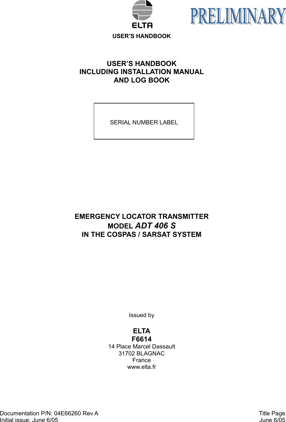  USER’S HANDBOOK Documentation P/N: 04E66260 Rev A Initial issue: June 6/05  Title Page  June 6/05  USER’S HANDBOOK INCLUDING INSTALLATION MANUAL AND LOG BOOK    EMERGENCY LOCATOR TRANSMITTER MODEL ADT 406 S IN THE COSPAS / SARSAT SYSTEM    Issued by  ELTA F6614 14 Place Marcel Dassault 31702 BLAGNAC France www.elta.fr  SERIAL NUMBER LABEL 