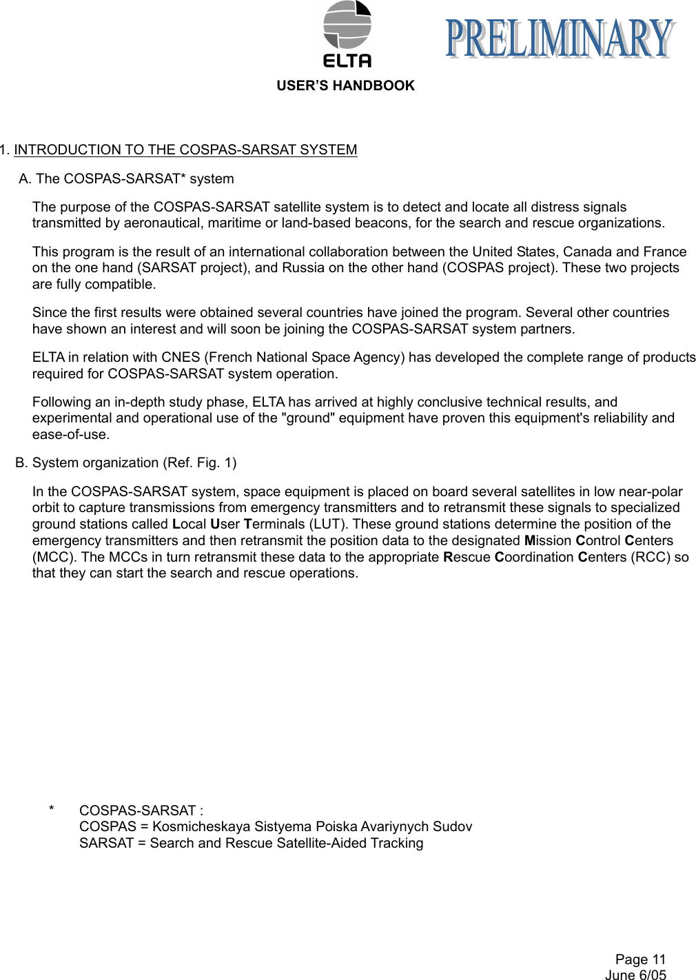  USER’S HANDBOOK     Page 11   June 6/05 1. INTRODUCTION TO THE COSPAS-SARSAT SYSTEM A. The COSPAS-SARSAT* system The purpose of the COSPAS-SARSAT satellite system is to detect and locate all distress signals transmitted by aeronautical, maritime or land-based beacons, for the search and rescue organizations. This program is the result of an international collaboration between the United States, Canada and France on the one hand (SARSAT project), and Russia on the other hand (COSPAS project). These two projects are fully compatible. Since the first results were obtained several countries have joined the program. Several other countries have shown an interest and will soon be joining the COSPAS-SARSAT system partners. ELTA in relation with CNES (French National Space Agency) has developed the complete range of products required for COSPAS-SARSAT system operation. Following an in-depth study phase, ELTA has arrived at highly conclusive technical results, and experimental and operational use of the &quot;ground&quot; equipment have proven this equipment&apos;s reliability and ease-of-use. B. System organization (Ref. Fig. 1) In the COSPAS-SARSAT system, space equipment is placed on board several satellites in low near-polar orbit to capture transmissions from emergency transmitters and to retransmit these signals to specialized ground stations called Local User Terminals (LUT). These ground stations determine the position of the emergency transmitters and then retransmit the position data to the designated Mission Control Centers (MCC). The MCCs in turn retransmit these data to the appropriate Rescue Coordination Centers (RCC) so that they can start the search and rescue operations.                  *  COSPAS-SARSAT :       COSPAS = Kosmicheskaya Sistyema Poiska Avariynych Sudov       SARSAT = Search and Rescue Satellite-Aided Tracking     