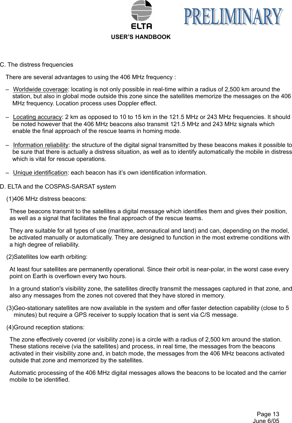  USER’S HANDBOOK     Page 13   June 6/05 C. The distress frequencies There are several advantages to using the 406 MHz frequency : –  Worldwide coverage: locating is not only possible in real-time within a radius of 2,500 km around the station, but also in global mode outside this zone since the satellites memorize the messages on the 406 MHz frequency. Location process uses Doppler effect.  –  Locating accuracy: 2 km as opposed to 10 to 15 km in the 121.5 MHz or 243 MHz frequencies. It should be noted however that the 406 MHz beacons also transmit 121.5 MHz and 243 MHz signals which enable the final approach of the rescue teams in homing mode.  –  Information reliability: the structure of the digital signal transmitted by these beacons makes it possible to be sure that there is actually a distress situation, as well as to identify automatically the mobile in distress which is vital for rescue operations.  –  Unique identification: each beacon has it’s own identification information.  D. ELTA and the COSPAS-SARSAT system (1)406 MHz distress beacons: These beacons transmit to the satellites a digital message which identifies them and gives their position, as well as a signal that facilitates the final approach of the rescue teams. They are suitable for all types of use (maritime, aeronautical and land) and can, depending on the model, be activated manually or automatically. They are designed to function in the most extreme conditions with a high degree of reliability. (2)Satellites low earth orbiting: At least four satellites are permanently operational. Since their orbit is near-polar, in the worst case every point on Earth is overflown every two hours. In a ground station&apos;s visibility zone, the satellites directly transmit the messages captured in that zone, and also any messages from the zones not covered that they have stored in memory. (3)Geo-stationary satellites are now available in the system and offer faster detection capability (close to 5 minutes) but require a GPS receiver to supply location that is sent via C/S message. (4)Ground reception stations: The zone effectively covered (or visibility zone) is a circle with a radius of 2,500 km around the station. These stations receive (via the satellites) and process, in real time, the messages from the beacons activated in their visibility zone and, in batch mode, the messages from the 406 MHz beacons activated outside that zone and memorized by the satellites. Automatic processing of the 406 MHz digital messages allows the beacons to be located and the carrier mobile to be identified.