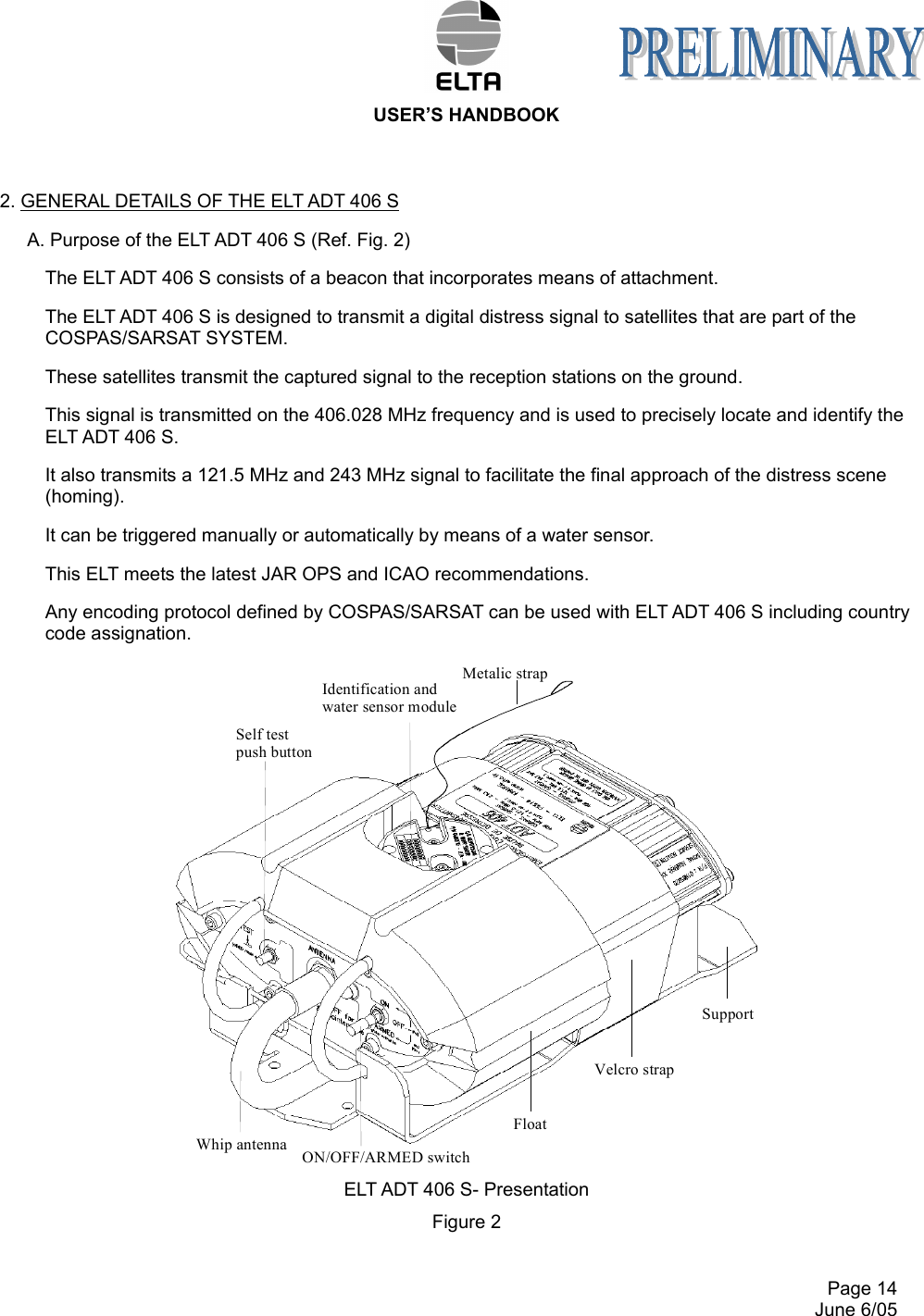  USER’S HANDBOOK     Page 14   June 6/05 2. GENERAL DETAILS OF THE ELT ADT 406 S A. Purpose of the ELT ADT 406 S (Ref. Fig. 2) The ELT ADT 406 S consists of a beacon that incorporates means of attachment. The ELT ADT 406 S is designed to transmit a digital distress signal to satellites that are part of the COSPAS/SARSAT SYSTEM. These satellites transmit the captured signal to the reception stations on the ground. This signal is transmitted on the 406.028 MHz frequency and is used to precisely locate and identify the ELT ADT 406 S. It also transmits a 121.5 MHz and 243 MHz signal to facilitate the final approach of the distress scene (homing). It can be triggered manually or automatically by means of a water sensor. This ELT meets the latest JAR OPS and ICAO recommendations. Any encoding protocol defined by COSPAS/SARSAT can be used with ELT ADT 406 S including country code assignation. ELT ADT 406 S- Presentation Figure 2  Whip antennaSupportFloatMetalic strapIdentification andwater sensor moduleSelf test push buttonVelcro strapON/OFF/ARMED switch