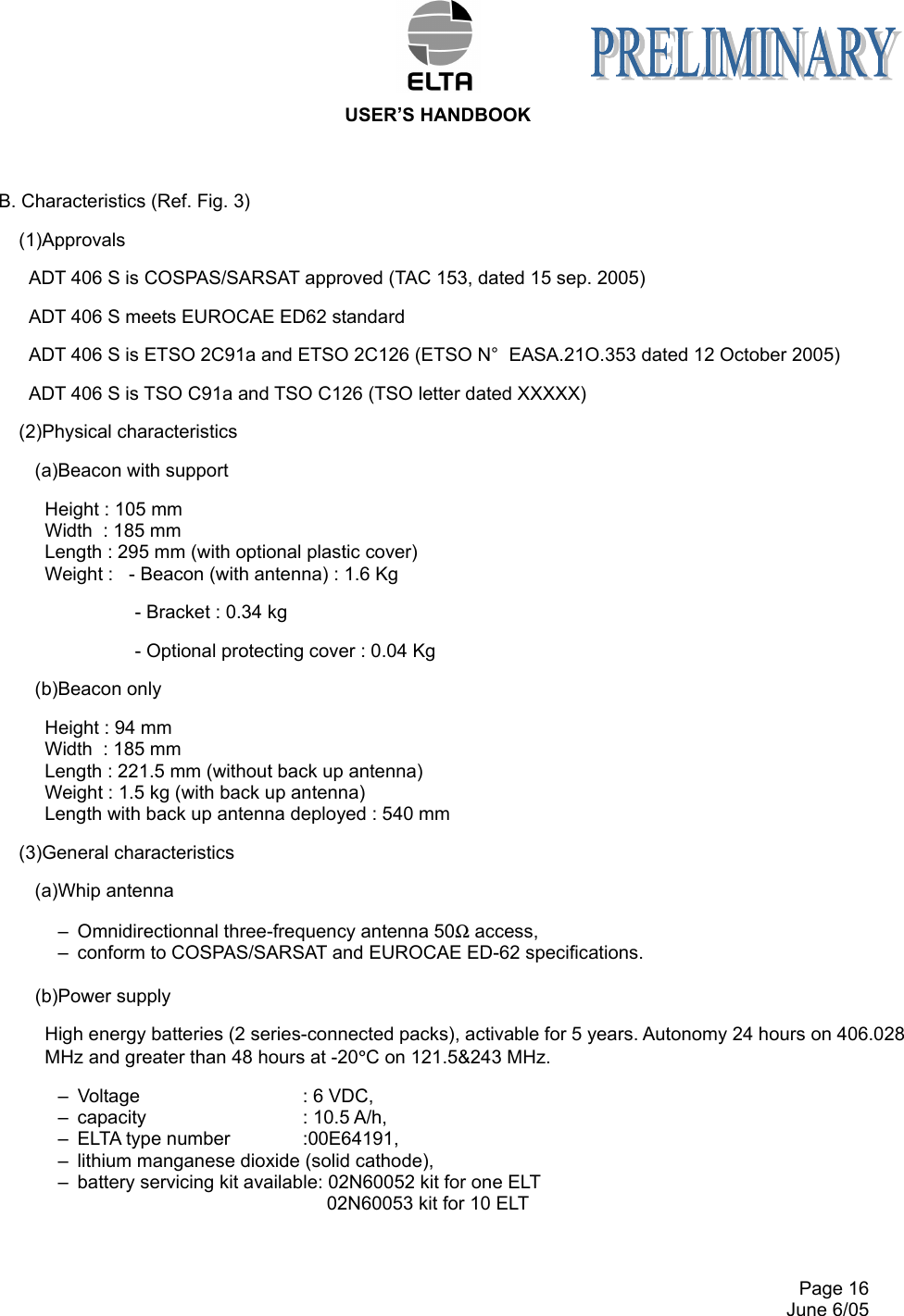  USER’S HANDBOOK     Page 16   June 6/05 B. Characteristics (Ref. Fig. 3) (1)Approvals ADT 406 S is COSPAS/SARSAT approved (TAC 153, dated 15 sep. 2005) ADT 406 S meets EUROCAE ED62 standard ADT 406 S is ETSO 2C91a and ETSO 2C126 (ETSO N°  EASA.21O.353 dated 12 October 2005) ADT 406 S is TSO C91a and TSO C126 (TSO letter dated XXXXX) (2)Physical characteristics (a)Beacon with support Height : 105 mm Width  : 185 mm Length : 295 mm (with optional plastic cover) Weight :   - Beacon (with antenna) : 1.6 Kg - Bracket : 0.34 kg  - Optional protecting cover : 0.04 Kg (b)Beacon only Height : 94 mm Width  : 185 mm Length : 221.5 mm (without back up antenna) Weight : 1.5 kg (with back up antenna) Length with back up antenna deployed : 540 mm (3)General characteristics (a)Whip antenna –  Omnidirectionnal three-frequency antenna 50Ω access, –  conform to COSPAS/SARSAT and EUROCAE ED-62 specifications.  (b)Power supply High energy batteries (2 series-connected packs), activable for 5 years. Autonomy 24 hours on 406.028 MHz and greater than 48 hours at -20°C on 121.5&amp;243 MHz. –  Voltage      : 6 VDC, –  capacity      : 10.5 A/h, –  ELTA type number   :00E64191, –  lithium manganese dioxide (solid cathode), –  battery servicing kit available: 02N60052 kit for one ELT  02N60053 kit for 10 ELT 