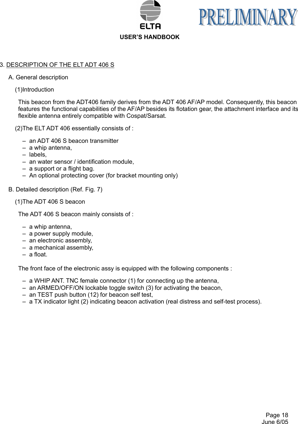  USER’S HANDBOOK     Page 18   June 6/05 3. DESCRIPTION OF THE ELT ADT 406 S A. General description (1)Introduction This beacon from the ADT406 family derives from the ADT 406 AF/AP model. Consequently, this beacon features the functional capabilities of the AF/AP besides its flotation gear, the attachment interface and its flexible antenna entirely compatible with Cospat/Sarsat. (2)The ELT ADT 406 essentially consists of : –  an ADT 406 S beacon transmitter –  a whip antenna, –  labels, –  an water sensor / identification module, –  a support or a flight bag. –  An optional protecting cover (for bracket mounting only)  B. Detailed description (Ref. Fig. 7) (1)The ADT 406 S beacon The ADT 406 S beacon mainly consists of : –  a whip antenna, –  a power supply module, –  an electronic assembly, –  a mechanical assembly, –  a float.  The front face of the electronic assy is equipped with the following components : –  a WHIP ANT. TNC female connector (1) for connecting up the antenna, –  an ARMED/OFF/ON lockable toggle switch (3) for activating the beacon, –  an TEST push button (12) for beacon self test, –  a TX indicator light (2) indicating beacon activation (real distress and self-test process). 