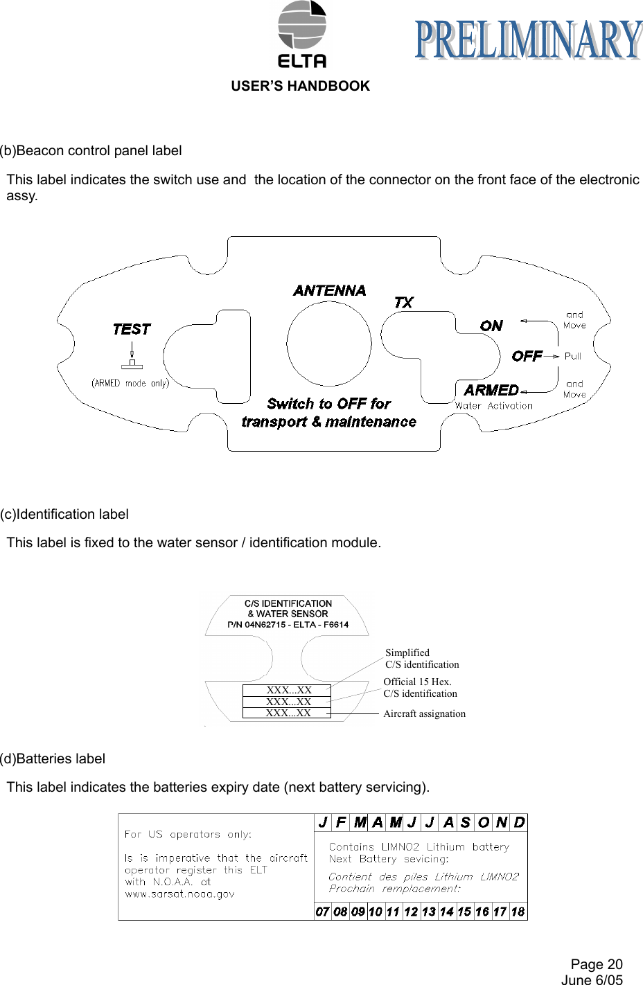  USER’S HANDBOOK     Page 20   June 6/05 (b)Beacon control panel label This label indicates the switch use and  the location of the connector on the front face of the electronic assy.  (c)Identification label This label is fixed to the water sensor / identification module.   (d)Batteries label This label indicates the batteries expiry date (next battery servicing).   XXX...XXXXX...XXXXX...XX Aircraft assignationSimplified C/S identificationOfficial 15 Hex. C/S identification