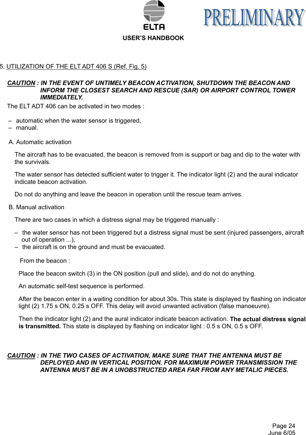 USER’S HANDBOOK     Page 24   June 6/05 5. UTILIZATION OF THE ELT ADT 406 S (Ref. Fig. 5) CAUTION : IN THE EVENT OF UNTIMELY BEACON ACTIVATION, SHUTDOWN THE BEACON AND INFORM THE CLOSEST SEARCH AND RESCUE (SAR) OR AIRPORT CONTROL TOWER IMMEDIATELY. The ELT ADT 406 can be activated in two modes :  –  automatic when the water sensor is triggered, –  manual.  A. Automatic activation The aircraft has to be evacuated, the beacon is removed from is support or bag and dip to the water with the survivals.  The water sensor has detected sufficient water to trigger it. The indicator light (2) and the aural indicator indicate beacon activation. Do not do anything and leave the beacon in operation until the rescue team arrives. B. Manual activation  There are two cases in which a distress signal may be triggered manually : –  the water sensor has not been triggered but a distress signal must be sent (injured passengers, aircraft out of operation ...), –  the aircraft is on the ground and must be evacuated.  From the beacon : Place the beacon switch (3) in the ON position (pull and slide), and do not do anything. An automatic self-test sequence is performed. After the beacon enter in a waiting condition for about 30s. This state is displayed by flashing on indicator light (2) 1.75 s ON, 0.25 s OFF. This delay will avoid unwanted activation (false manoeuvre). Then the indicator light (2) and the aural indicator indicate beacon activation. The actual distress signal is transmitted. This state is displayed by flashing on indicator light : 0.5 s ON, 0.5 s OFF.          CAUTION : IN THE TWO CASES OF ACTIVATION, MAKE SURE THAT THE ANTENNA MUST BE DEPLOYED AND IN VERTICAL POSITION. FOR MAXIMUM POWER TRANSMISSION THE ANTENNA MUST BE IN A UNOBSTRUCTED AREA FAR FROM ANY METALIC PIECES.            