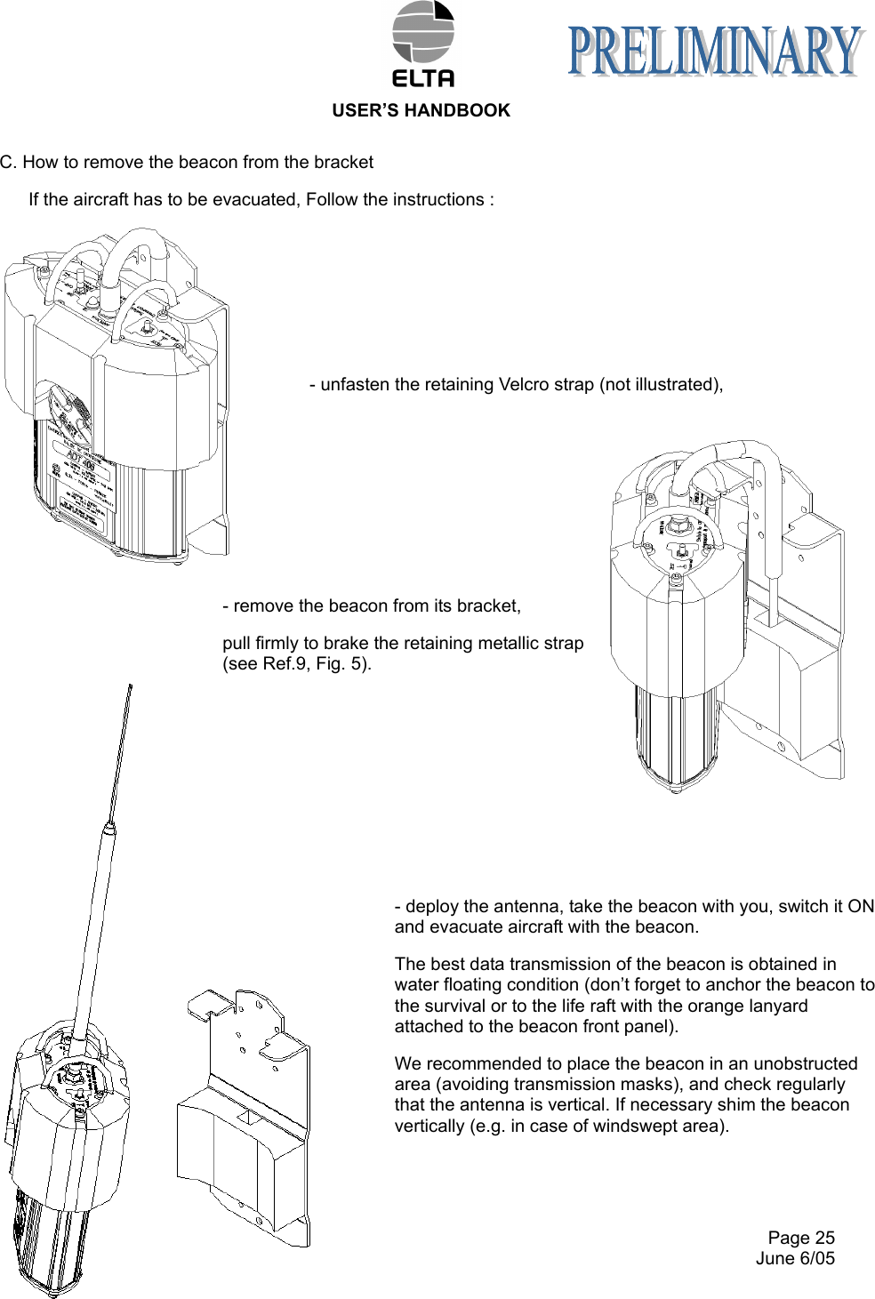  USER’S HANDBOOK     Page 25   June 6/05 C. How to remove the beacon from the bracket If the aircraft has to be evacuated, Follow the instructions :     - unfasten the retaining Velcro strap (not illustrated),      - remove the beacon from its bracket, pull firmly to brake the retaining metallic strap (see Ref.9, Fig. 5).           - deploy the antenna, take the beacon with you, switch it ON and evacuate aircraft with the beacon. The best data transmission of the beacon is obtained in water floating condition (don’t forget to anchor the beacon to the survival or to the life raft with the orange lanyard attached to the beacon front panel). We recommended to place the beacon in an unobstructed area (avoiding transmission masks), and check regularly that the antenna is vertical. If necessary shim the beacon vertically (e.g. in case of windswept area). 