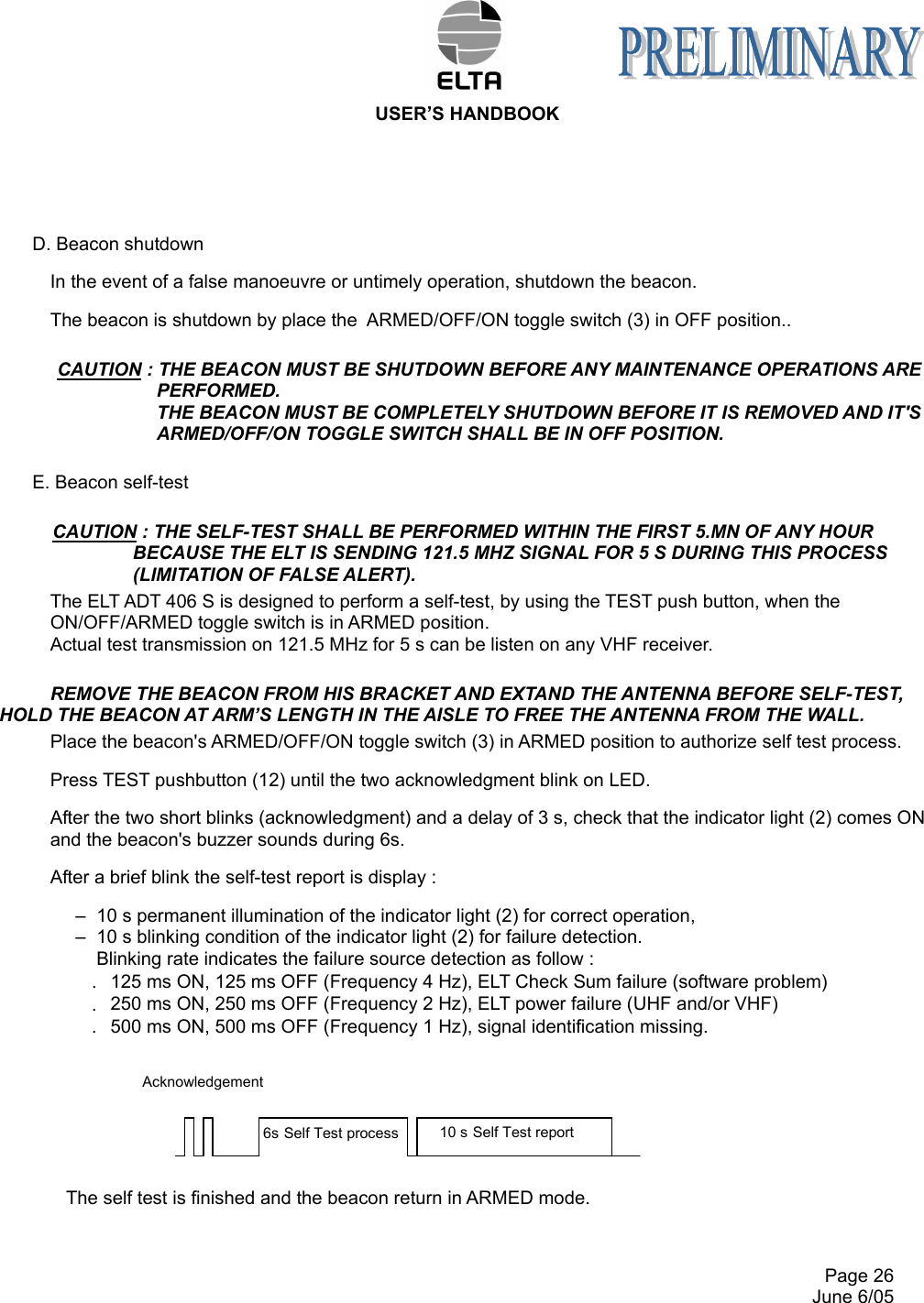  USER’S HANDBOOK     Page 26   June 6/05   D. Beacon shutdown In the event of a false manoeuvre or untimely operation, shutdown the beacon. The beacon is shutdown by place the  ARMED/OFF/ON toggle switch (3) in OFF position.. CAUTION : THE BEACON MUST BE SHUTDOWN BEFORE ANY MAINTENANCE OPERATIONS ARE PERFORMED. THE BEACON MUST BE COMPLETELY SHUTDOWN BEFORE IT IS REMOVED AND IT&apos;S ARMED/OFF/ON TOGGLE SWITCH SHALL BE IN OFF POSITION.    E. Beacon self-test CAUTION : THE SELF-TEST SHALL BE PERFORMED WITHIN THE FIRST 5.MN OF ANY HOUR    BECAUSE THE ELT IS SENDING 121.5 MHZ SIGNAL FOR 5 S DURING THIS PROCESS (LIMITATION OF FALSE ALERT). The ELT ADT 406 S is designed to perform a self-test, by using the TEST push button, when the ON/OFF/ARMED toggle switch is in ARMED position.  Actual test transmission on 121.5 MHz for 5 s can be listen on any VHF receiver. REMOVE THE BEACON FROM HIS BRACKET AND EXTAND THE ANTENNA BEFORE SELF-TEST, HOLD THE BEACON AT ARM’S LENGTH IN THE AISLE TO FREE THE ANTENNA FROM THE WALL. Place the beacon&apos;s ARMED/OFF/ON toggle switch (3) in ARMED position to authorize self test process. Press TEST pushbutton (12) until the two acknowledgment blink on LED. After the two short blinks (acknowledgment) and a delay of 3 s, check that the indicator light (2) comes ON and the beacon&apos;s buzzer sounds during 6s. After a brief blink the self-test report is display : –  10 s permanent illumination of the indicator light (2) for correct operation, –  10 s blinking condition of the indicator light (2) for failure detection. Blinking rate indicates the failure source detection as follow : .  125 ms ON, 125 ms OFF (Frequency 4 Hz), ELT Check Sum failure (software problem) .  250 ms ON, 250 ms OFF (Frequency 2 Hz), ELT power failure (UHF and/or VHF) .  500 ms ON, 500 ms OFF (Frequency 1 Hz), signal identification missing.          The self test is finished and the beacon return in ARMED mode. 10 s Self Test report 6s Self Test process Acknowledgement 