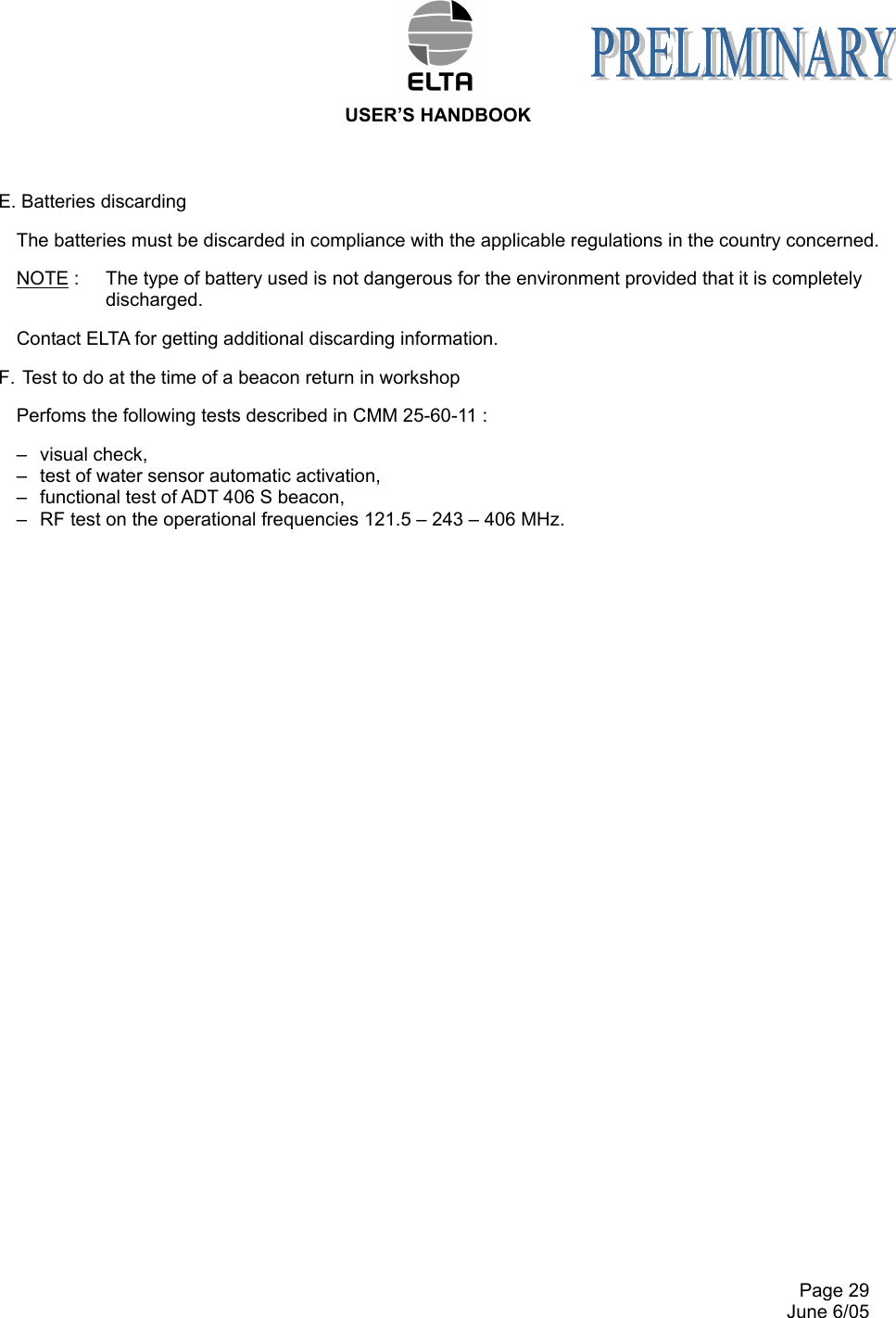  USER’S HANDBOOK     Page 29   June 6/05 E. Batteries discarding The batteries must be discarded in compliance with the applicable regulations in the country concerned. NOTE :  The type of battery used is not dangerous for the environment provided that it is completely discharged. Contact ELTA for getting additional discarding information. F.  Test to do at the time of a beacon return in workshop Perfoms the following tests described in CMM 25-60-11 : –  visual check, –  test of water sensor automatic activation, –  functional test of ADT 406 S beacon, –  RF test on the operational frequencies 121.5 – 243 – 406 MHz. 