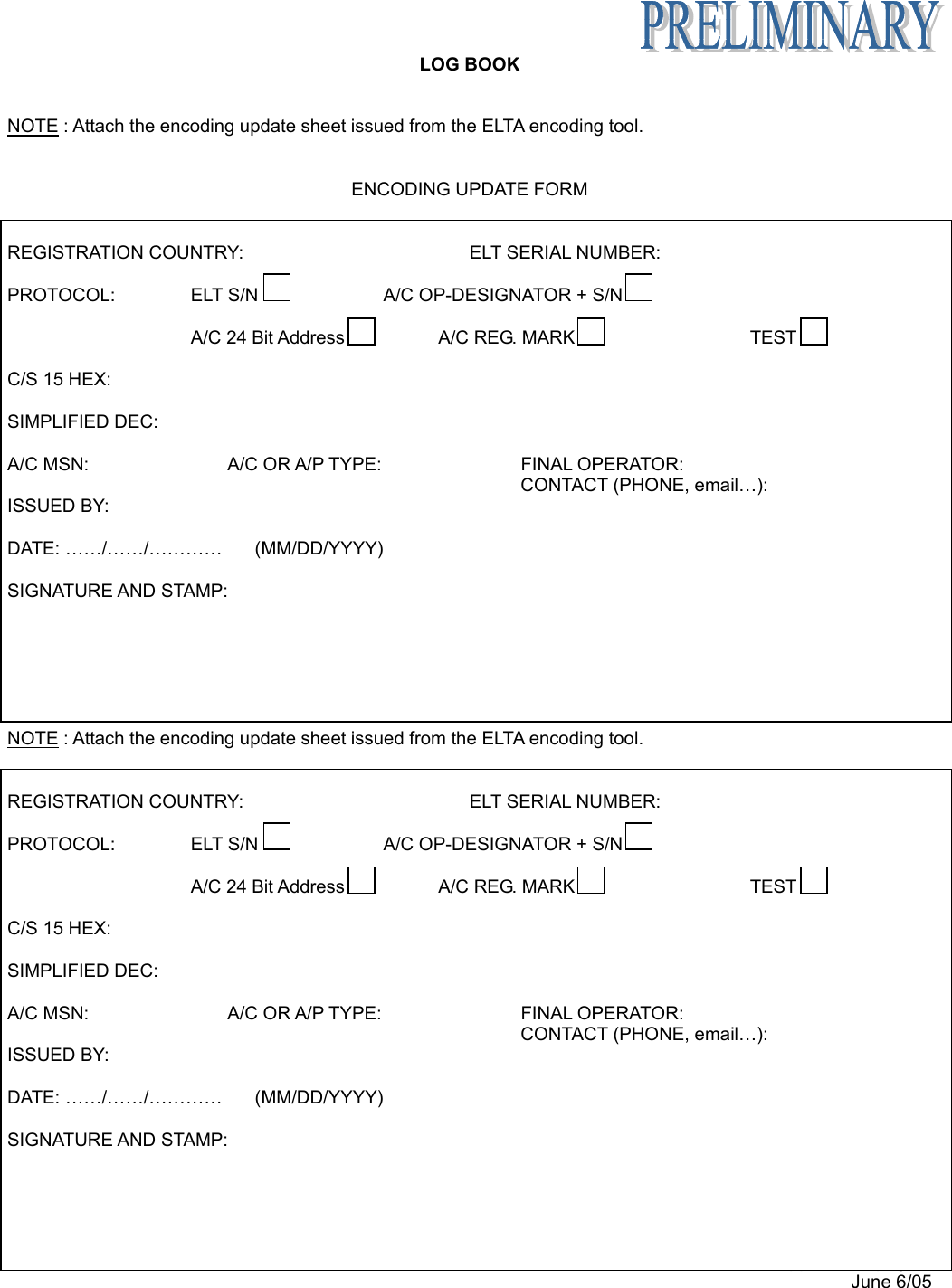   LOG BOOK Appendix B page 7 June 6/05  NOTE : Attach the encoding update sheet issued from the ELTA encoding tool.   ENCODING UPDATE FORM   REGISTRATION COUNTRY:         ELT SERIAL NUMBER:  PROTOCOL:  ELT S/N  A/C OP-DESIGNATOR + S/N      A/C 24 Bit Address  A/C REG. MARK  TEST    C/S 15 HEX:   SIMPLIFIED DEC:   A/C MSN:   A/C OR A/P TYPE:   FINAL OPERATOR:   CONTACT (PHONE, email…):  ISSUED BY:  DATE: ……/……/…………  (MM/DD/YYYY)  SIGNATURE AND STAMP:       NOTE : Attach the encoding update sheet issued from the ELTA encoding tool.   REGISTRATION COUNTRY:         ELT SERIAL NUMBER:  PROTOCOL:  ELT S/N  A/C OP-DESIGNATOR + S/N      A/C 24 Bit Address  A/C REG. MARK  TEST    C/S 15 HEX:   SIMPLIFIED DEC:   A/C MSN:   A/C OR A/P TYPE:   FINAL OPERATOR:   CONTACT (PHONE, email…):  ISSUED BY:  DATE: ……/……/…………  (MM/DD/YYYY)  SIGNATURE AND STAMP:     