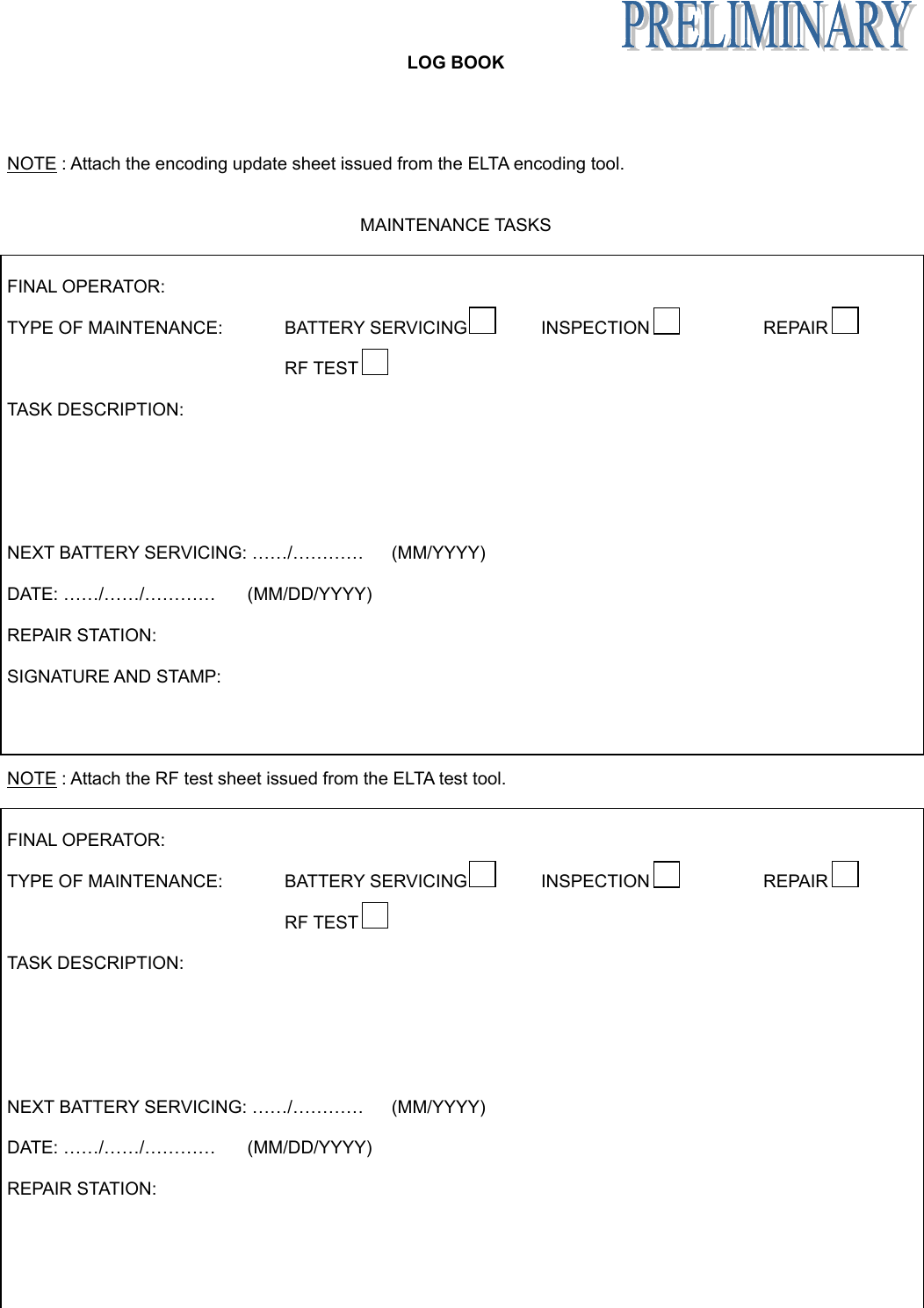   LOG BOOK Appendix B page 9 June 6/05    NOTE : Attach the encoding update sheet issued from the ELTA encoding tool.   MAINTENANCE TASKS   FINAL OPERATOR:  TYPE OF MAINTENANCE:   BATTERY SERVICING  INSPECTION  REPAIR      RF TEST    TASK DESCRIPTION:        NEXT BATTERY SERVICING: ……/…………  (MM/YYYY)  DATE: ……/……/…………  (MM/DD/YYYY)  REPAIR STATION:  SIGNATURE AND STAMP:     NOTE : Attach the RF test sheet issued from the ELTA test tool.   FINAL OPERATOR:  TYPE OF MAINTENANCE:   BATTERY SERVICING  INSPECTION  REPAIR      RF TEST    TASK DESCRIPTION:        NEXT BATTERY SERVICING: ……/…………  (MM/YYYY)  DATE: ……/……/…………  (MM/DD/YYYY)  REPAIR STATION: 