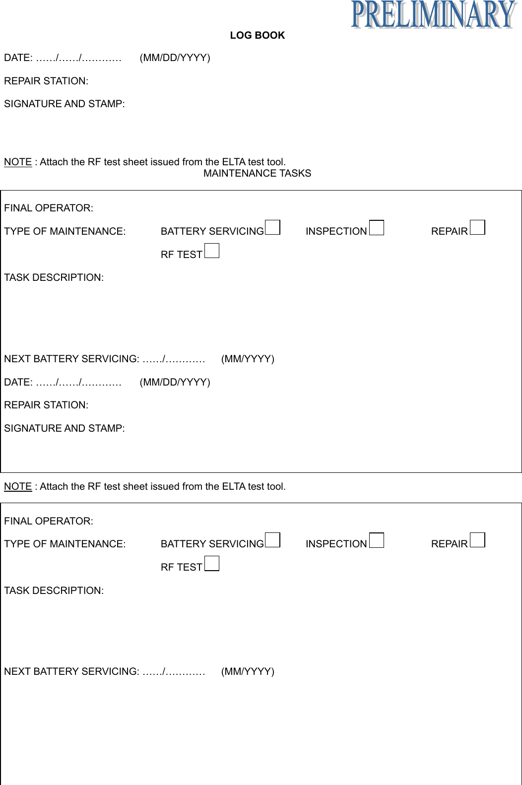   LOG BOOK Appendix B page 13 June 6/05 DATE: ……/……/…………  (MM/DD/YYYY)  REPAIR STATION:  SIGNATURE AND STAMP:     NOTE : Attach the RF test sheet issued from the ELTA test tool. MAINTENANCE TASKS   FINAL OPERATOR:  TYPE OF MAINTENANCE:   BATTERY SERVICING  INSPECTION  REPAIR      RF TEST    TASK DESCRIPTION:        NEXT BATTERY SERVICING: ……/…………  (MM/YYYY)  DATE: ……/……/…………  (MM/DD/YYYY)  REPAIR STATION:  SIGNATURE AND STAMP:     NOTE : Attach the RF test sheet issued from the ELTA test tool.   FINAL OPERATOR:  TYPE OF MAINTENANCE:   BATTERY SERVICING  INSPECTION  REPAIR      RF TEST    TASK DESCRIPTION:        NEXT BATTERY SERVICING: ……/…………  (MM/YYYY) 