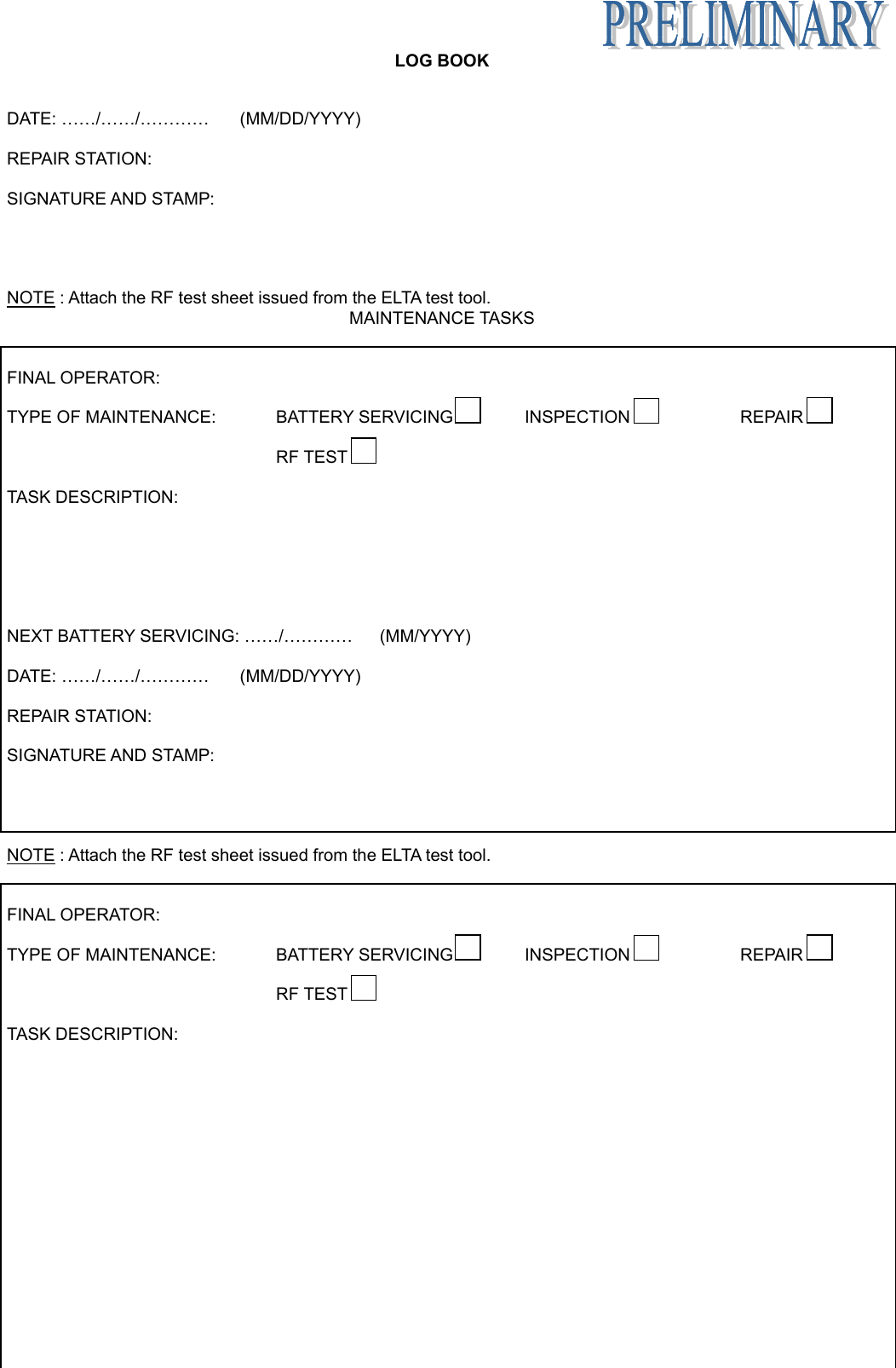   LOG BOOK Appendix B page 14 June 6/05  DATE: ……/……/…………  (MM/DD/YYYY)  REPAIR STATION:  SIGNATURE AND STAMP:     NOTE : Attach the RF test sheet issued from the ELTA test tool. MAINTENANCE TASKS   FINAL OPERATOR:  TYPE OF MAINTENANCE:   BATTERY SERVICING  INSPECTION  REPAIR      RF TEST    TASK DESCRIPTION:        NEXT BATTERY SERVICING: ……/…………  (MM/YYYY)  DATE: ……/……/…………  (MM/DD/YYYY)  REPAIR STATION:  SIGNATURE AND STAMP:     NOTE : Attach the RF test sheet issued from the ELTA test tool.   FINAL OPERATOR:  TYPE OF MAINTENANCE:   BATTERY SERVICING  INSPECTION  REPAIR      RF TEST    TASK DESCRIPTION:        