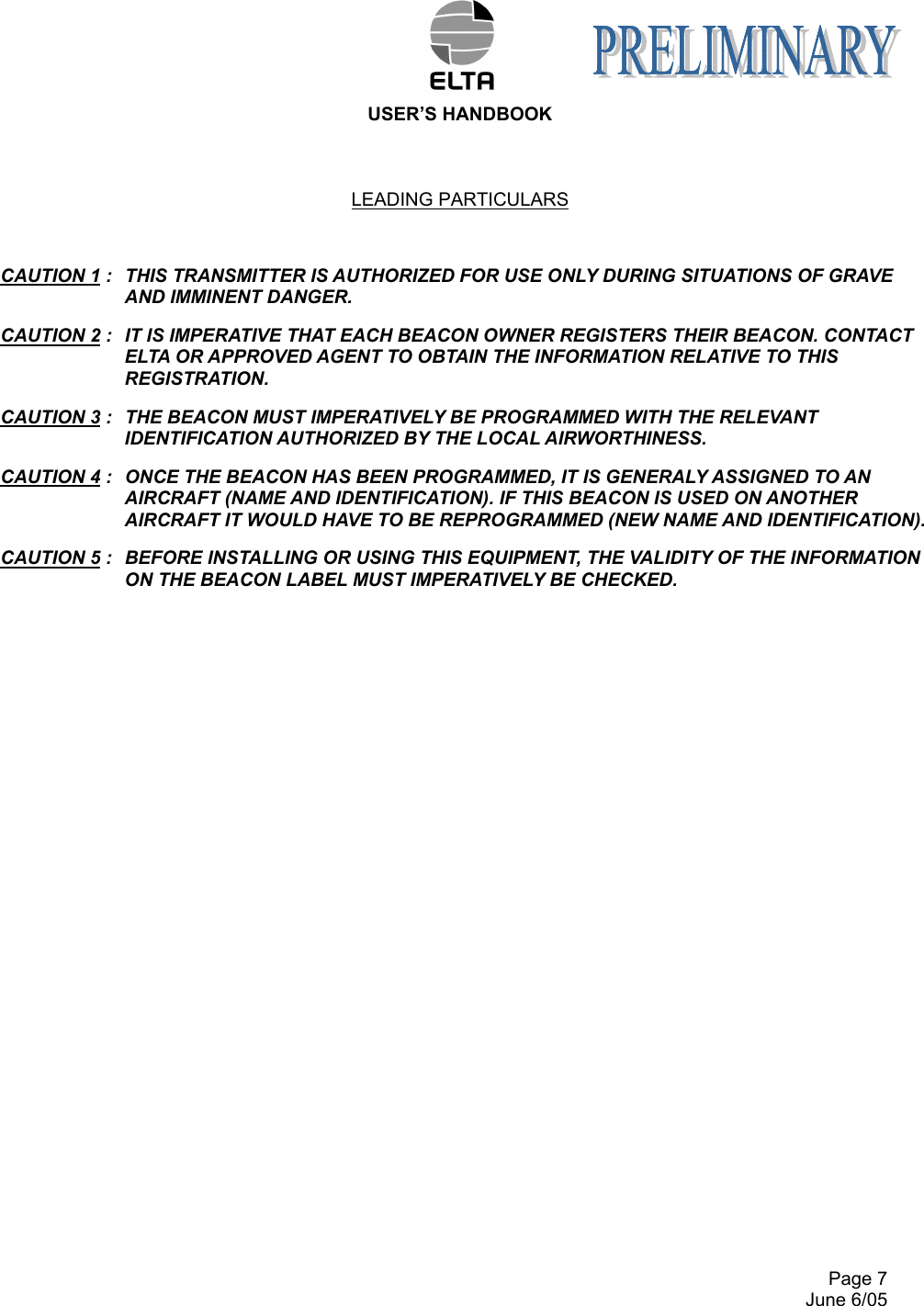  USER’S HANDBOOK       Page 7   June 6/05 LEADING PARTICULARS   CAUTION 1 :  THIS TRANSMITTER IS AUTHORIZED FOR USE ONLY DURING SITUATIONS OF GRAVE AND IMMINENT DANGER. CAUTION 2 :  IT IS IMPERATIVE THAT EACH BEACON OWNER REGISTERS THEIR BEACON. CONTACT ELTA OR APPROVED AGENT TO OBTAIN THE INFORMATION RELATIVE TO THIS REGISTRATION. CAUTION 3 :  THE BEACON MUST IMPERATIVELY BE PROGRAMMED WITH THE RELEVANT IDENTIFICATION AUTHORIZED BY THE LOCAL AIRWORTHINESS. CAUTION 4 :  ONCE THE BEACON HAS BEEN PROGRAMMED, IT IS GENERALY ASSIGNED TO AN AIRCRAFT (NAME AND IDENTIFICATION). IF THIS BEACON IS USED ON ANOTHER AIRCRAFT IT WOULD HAVE TO BE REPROGRAMMED (NEW NAME AND IDENTIFICATION). CAUTION 5 :  BEFORE INSTALLING OR USING THIS EQUIPMENT, THE VALIDITY OF THE INFORMATION ON THE BEACON LABEL MUST IMPERATIVELY BE CHECKED.