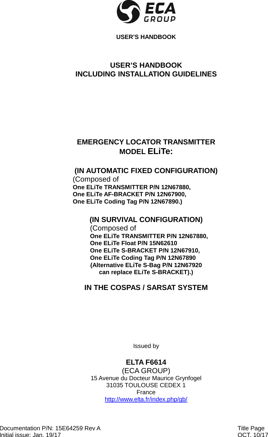  USER’S HANDBOOK Documentation P/N: 15E64259 Rev A Initial issue: Jan. 19/17  Title Page   OCT. 10/17  USER’S HANDBOOK INCLUDING INSTALLATION GUIDELINES    EMERGENCY LOCATOR TRANSMITTER MODEL ELiTe:  (IN AUTOMATIC FIXED CONFIGURATION) (Composed of  One ELiTe TRANSMITTER P/N 12N67880,  One ELiTe AF-BRACKET P/N 12N67900, One ELiTe Coding Tag P/N 12N67890.)  (IN SURVIVAL CONFIGURATION) (Composed of  One ELiTe TRANSMITTER P/N 12N67880,  One ELiTe Float P/N 15N62610 One ELiTe S-BRACKET P/N 12N67910, One ELiTe Coding Tag P/N 12N67890 (Alternative ELiTe S-Bag P/N 12N67920  can replace ELiTe S-BRACKET).)  IN THE COSPAS / SARSAT SYSTEM   Issued by  ELTA F6614 (ECA GROUP) 15 Avenue du Docteur Maurice Grynfogel 31035 TOULOUSE CEDEX 1 France http://www.elta.fr/index.php/gb/ 