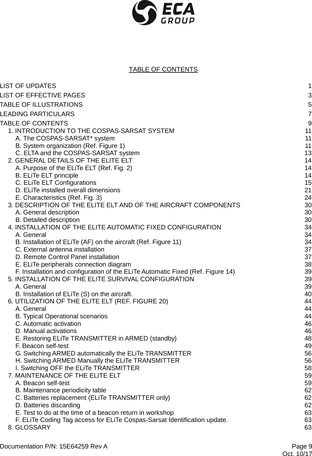  Documentation P/N: 15E64259 Rev A Page 9    Oct. 10/17 TABLE OF CONTENTS  LIST OF UPDATES  1 LIST OF EFFECTIVE PAGES  3 TABLE OF ILLUSTRATIONS  5 LEADING PARTICULARS  7 TABLE OF CONTENTS  9 1. INTRODUCTION TO THE COSPAS-SARSAT SYSTEM 11 A. The COSPAS-SARSAT* system 11 B. System organization (Ref. Figure 1) 11 C. ELTA and the COSPAS-SARSAT system 13 2. GENERAL DETAILS OF THE ELITE ELT 14 A. Purpose of the ELiTe ELT (Ref. Fig. 2) 14 B. ELiTe ELT principle 14 C. ELiTe ELT Configurations 15 D. ELiTe installed overall dimensions 21 E. Characteristics (Ref. Fig. 3) 24 3. DESCRIPTION OF THE ELITE ELT AND OF THE AIRCRAFT COMPONENTS 30 A. General description 30 B. Detailed description 30 4. INSTALLATION OF THE ELITE AUTOMATIC FIXED CONFIGURATION 34 A. General 34 B. Installation of ELiTe (AF) on the aircraft (Ref. Figure 11) 34 C. External antenna installation 37 D. Remote Control Panel installation 37 E. ELiTe peripherals connection diagram 38 F. Installation and configuration of the ELiTe Automatic Fixed (Ref. Figure 14) 39 5. INSTALLATION OF THE ELITE SURVIVAL CONFIGURATION 39 A. General 39 B. Installation of ELiTe (S) on the aircraft. 40 6. UTILIZATION OF THE ELITE ELT (REF. FIGURE 20) 44 A. General 44 B. Typical Operational scenarios 44 C. Automatic activation 46 D. Manual activations 46 E. Restoring ELiTe TRANSMITTER in ARMED (standby) 48 F. Beacon self-test 49 G. Switching ARMED automatically the ELiTe TRANSMITTER 56 H. Switching ARMED Manually the ELiTe TRANSMITTER 56 I. Switching OFF the ELiTe TRANSMITTER 58 7. MAINTENANCE OF THE ELITE ELT 59 A. Beacon self-test 59 B. Maintenance periodicity table 62 C. Batteries replacement (ELiTe TRANSMITTER only) 62 D. Batteries discarding 62 E. Test to do at the time of a beacon return in workshop 63 F. ELiTe Coding Tag access for ELiTe Cospas-Sarsat Identification update. 63 8. GLOSSARY 63  
