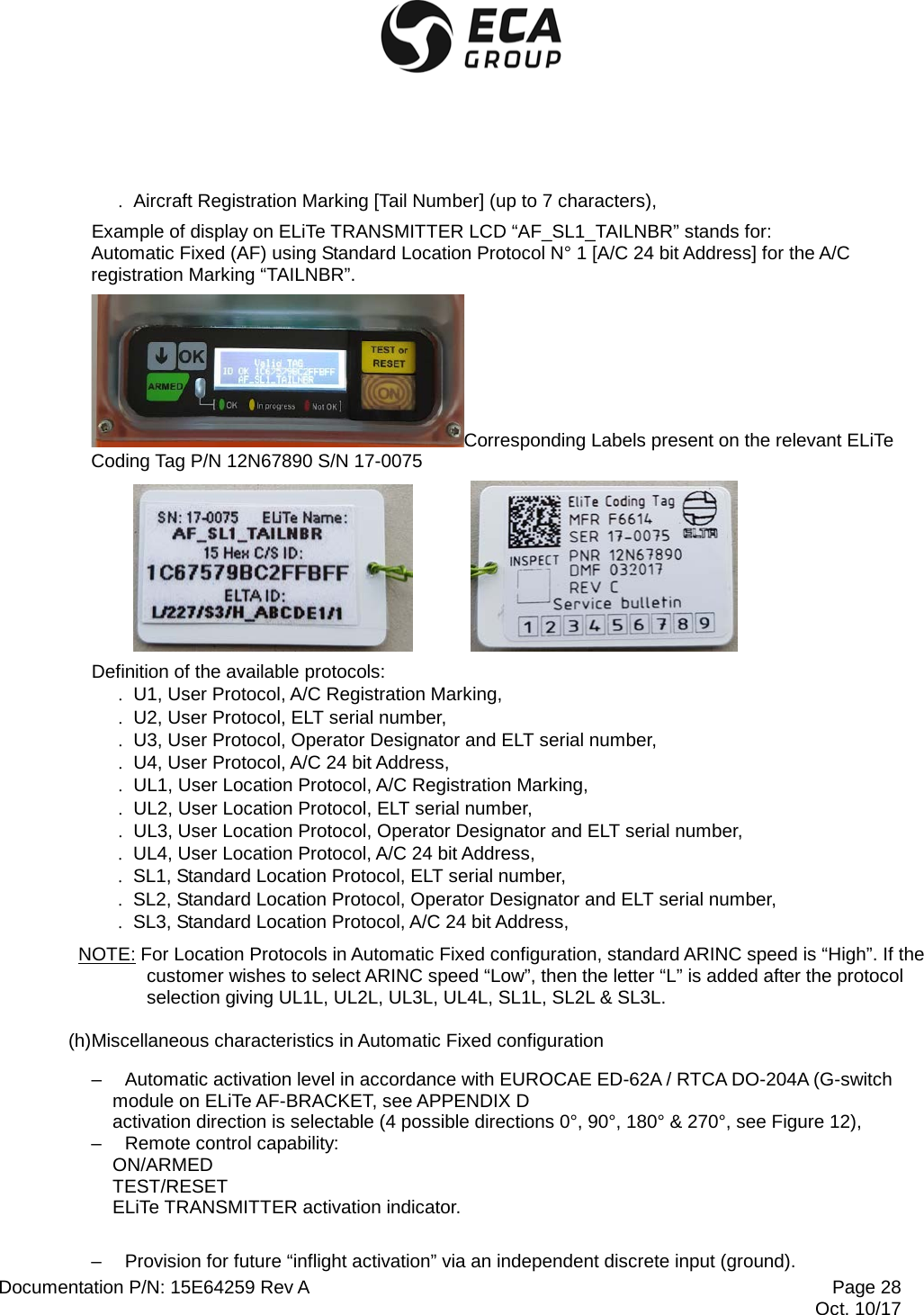  Documentation P/N: 15E64259 Rev A Page 28  Oct. 10/17 . Aircraft Registration Marking [Tail Number] (up to 7 characters), Example of display on ELiTe TRANSMITTER LCD “AF_SL1_TAILNBR” stands for: Automatic Fixed (AF) using Standard Location Protocol N° 1 [A/C 24 bit Address] for the A/C registration Marking “TAILNBR”. Corresponding Labels present on the relevant ELiTe Coding Tag P/N 12N67890 S/N 17-0075     Definition of the available protocols: . U1, User Protocol, A/C Registration Marking, . U2, User Protocol, ELT serial number, . U3, User Protocol, Operator Designator and ELT serial number, . U4, User Protocol, A/C 24 bit Address, . UL1, User Location Protocol, A/C Registration Marking, . UL2, User Location Protocol, ELT serial number, . UL3, User Location Protocol, Operator Designator and ELT serial number, . UL4, User Location Protocol, A/C 24 bit Address, . SL1, Standard Location Protocol, ELT serial number, . SL2, Standard Location Protocol, Operator Designator and ELT serial number, . SL3, Standard Location Protocol, A/C 24 bit Address, NOTE: For Location Protocols in Automatic Fixed configuration, standard ARINC speed is “High”. If the customer wishes to select ARINC speed “Low”, then the letter “L” is added after the protocol selection giving UL1L, UL2L, UL3L, UL4L, SL1L, SL2L &amp; SL3L. (h)Miscellaneous characteristics in Automatic Fixed configuration –  Automatic activation level in accordance with EUROCAE ED-62A / RTCA DO-204A (G-switch module on ELiTe AF-BRACKET, see APPENDIX D activation direction is selectable (4 possible directions 0°, 90°, 180° &amp; 270°, see Figure 12),  –  Remote control capability:  ON/ARMED TEST/RESET ELiTe TRANSMITTER activation indicator.  –  Provision for future “inflight activation” via an independent discrete input (ground). 