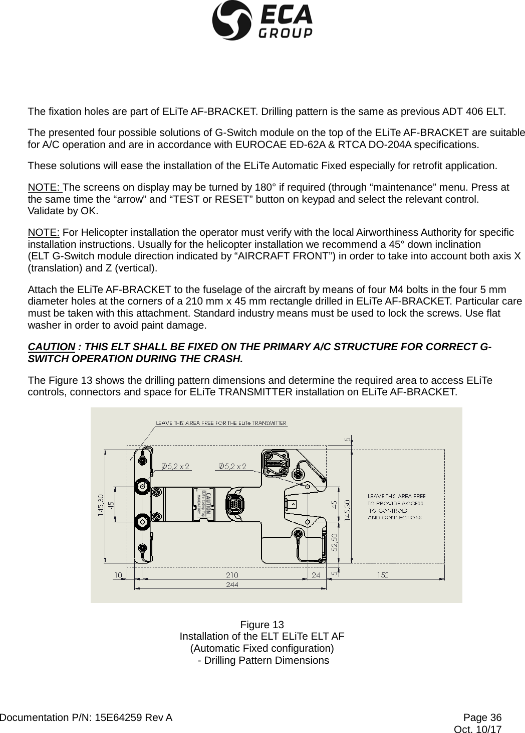  Documentation P/N: 15E64259 Rev A Page 36  Oct. 10/17 The fixation holes are part of ELiTe AF-BRACKET. Drilling pattern is the same as previous ADT 406 ELT. The presented four possible solutions of G-Switch module on the top of the ELiTe AF-BRACKET are suitable for A/C operation and are in accordance with EUROCAE ED-62A &amp; RTCA DO-204A specifications. These solutions will ease the installation of the ELiTe Automatic Fixed especially for retrofit application. NOTE: The screens on display may be turned by 180° if required (through “maintenance” menu. Press at the same time the “arrow” and “TEST or RESET” button on keypad and select the relevant control.  Validate by OK. NOTE: For Helicopter installation the operator must verify with the local Airworthiness Authority for specific installation instructions. Usually for the helicopter installation we recommend a 45° down inclination  (ELT G-Switch module direction indicated by “AIRCRAFT FRONT”) in order to take into account both axis X (translation) and Z (vertical). Attach the ELiTe AF-BRACKET to the fuselage of the aircraft by means of four M4 bolts in the four 5 mm diameter holes at the corners of a 210 mm x 45 mm rectangle drilled in ELiTe AF-BRACKET. Particular care must be taken with this attachment. Standard industry means must be used to lock the screws. Use flat washer in order to avoid paint damage. CAUTION : THIS ELT SHALL BE FIXED ON THE PRIMARY A/C STRUCTURE FOR CORRECT G-SWITCH OPERATION DURING THE CRASH. The Figure 13 shows the drilling pattern dimensions and determine the required area to access ELiTe controls, connectors and space for ELiTe TRANSMITTER installation on ELiTe AF-BRACKET.   Figure 13 Installation of the ELT ELiTe ELT AF (Automatic Fixed configuration)  - Drilling Pattern Dimensions 