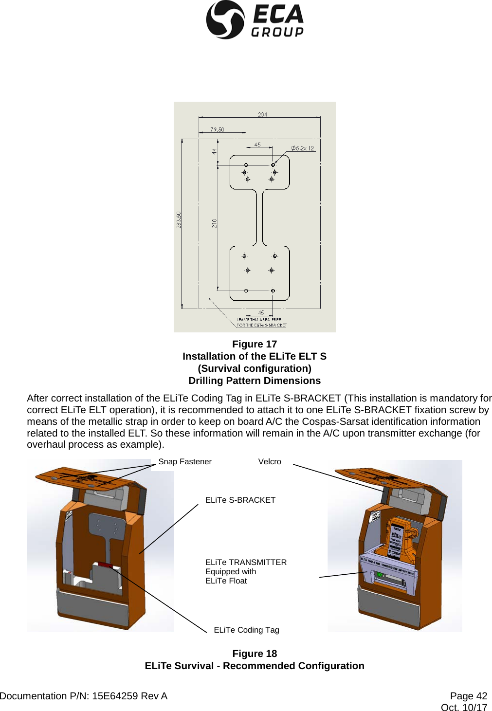  Documentation P/N: 15E64259 Rev A Page 42  Oct. 10/17  Figure 17 Installation of the ELiTe ELT S (Survival configuration) Drilling Pattern Dimensions After correct installation of the ELiTe Coding Tag in ELiTe S-BRACKET (This installation is mandatory for correct ELiTe ELT operation), it is recommended to attach it to one ELiTe S-BRACKET fixation screw by means of the metallic strap in order to keep on board A/C the Cospas-Sarsat identification information related to the installed ELT. So these information will remain in the A/C upon transmitter exchange (for overhaul process as example).            Figure 18 ELiTe Survival - Recommended Configuration ELiTe S-BRACKET ELiTe Coding Tag ELiTe TRANSMITTER Equipped with ELiTe Float Velcro Snap Fastener 