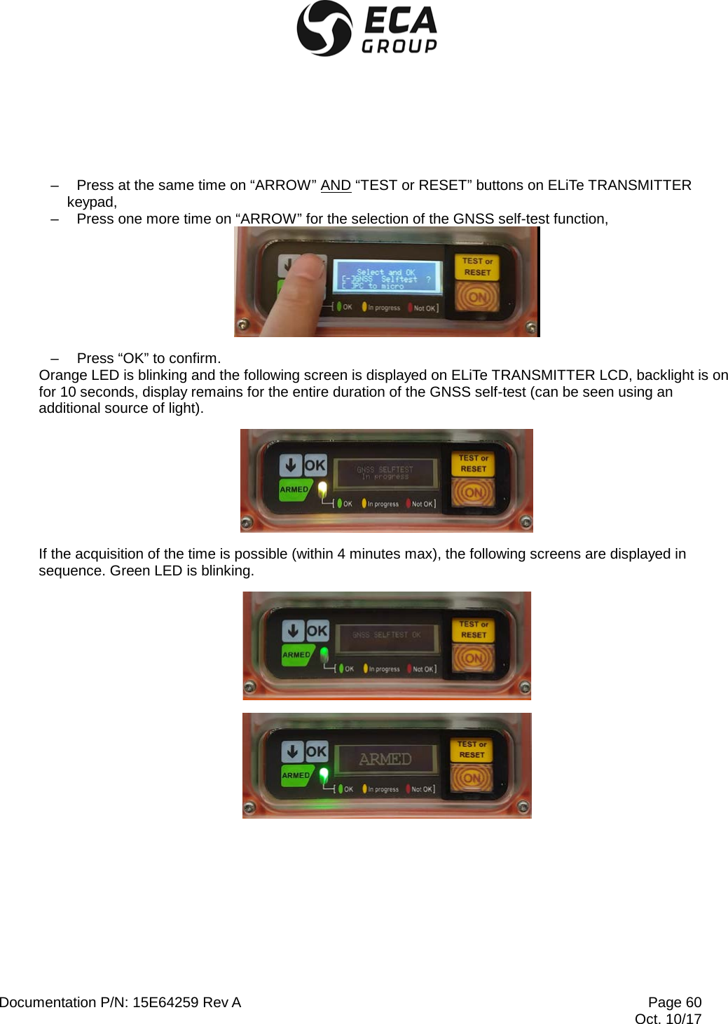  Documentation P/N: 15E64259 Rev A Page 60  Oct. 10/17  –  Press at the same time on “ARROW” AND “TEST or RESET” buttons on ELiTe TRANSMITTER keypad, –  Press one more time on “ARROW” for the selection of the GNSS self-test function,  –  Press “OK” to confirm. Orange LED is blinking and the following screen is displayed on ELiTe TRANSMITTER LCD, backlight is on for 10 seconds, display remains for the entire duration of the GNSS self-test (can be seen using an additional source of light).  If the acquisition of the time is possible (within 4 minutes max), the following screens are displayed in sequence. Green LED is blinking.   