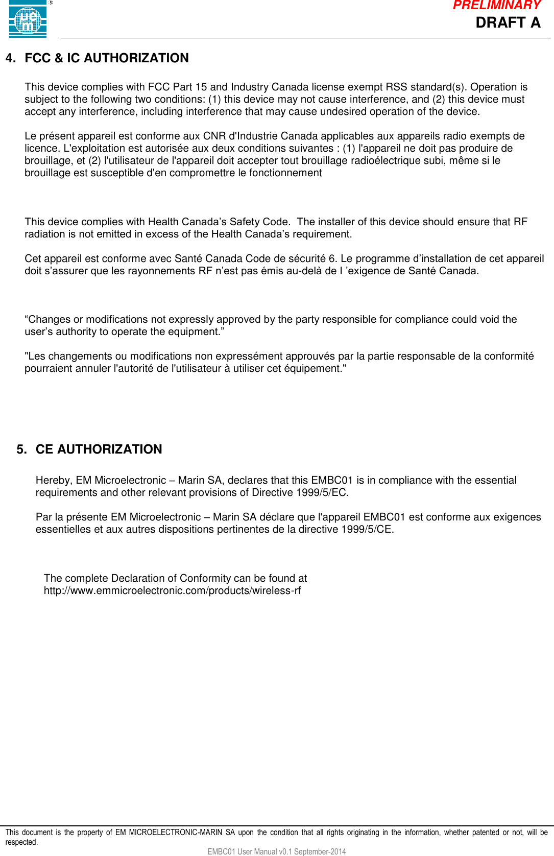            This  document  is  the  property  of  EM  MICROELECTRONIC-MARIN  SA  upon  the  condition  that  all  rights  originating  in  the  information,  whether  patented  or  not,  will  be respected. EMBC01 User Manual v0.1 September-2014 DRAFT A PRELIMINARY 4.  FCC &amp; IC AUTHORIZATION  This device complies with FCC Part 15 and Industry Canada license exempt RSS standard(s). Operation is subject to the following two conditions: (1) this device may not cause interference, and (2) this device must accept any interference, including interference that may cause undesired operation of the device.  Le pr&eacute;sent appareil est conforme aux CNR d'Industrie Canada applicables aux appareils radio exempts de licence. L'exploitation est autoris&eacute;e aux deux conditions suivantes : (1) l'appareil ne doit pas produire de brouillage, et (2) l'utilisateur de l'appareil doit accepter tout brouillage radio&eacute;lectrique subi, m&ecirc;me si le brouillage est susceptible d'en compromettre le fonctionnement    This device complies with Health Canada&rsquo;s Safety Code.  The installer of this device should ensure that RF radiation is not emitted in excess of the Health Canada&rsquo;s requirement.    Cet appareil est conforme avec Sant&eacute; Canada Code de s&eacute;curit&eacute; 6. Le programme d&rsquo;installation de cet appareil doit s&rsquo;assurer que les rayonnements RF n&rsquo;est pas &eacute;mis au-del&agrave; de I &rsquo;exigence de Sant&eacute; Canada.     &ldquo;Changes or modifications not expressly approved by the party responsible for compliance could void the user&rsquo;s authority to operate the equipment.&rdquo;  "Les changements ou modifications non express&eacute;ment approuv&eacute;s par la partie responsable de la conformit&eacute; pourraient annuler l'autorit&eacute; de l'utilisateur &agrave; utiliser cet &eacute;quipement."      5.  CE AUTHORIZATION  Hereby, EM Microelectronic &ndash; Marin SA, declares that this EMBC01 is in compliance with the essential requirements and other relevant provisions of Directive 1999/5/EC.  Par la pr&eacute;sente EM Microelectronic &ndash; Marin SA d&eacute;clare que l'appareil EMBC01 est conforme aux exigences essentielles et aux autres dispositions pertinentes de la directive 1999/5/CE.     The complete Declaration of Conformity can be found at http://www.emmicroelectronic.com/products/wireless-rf 