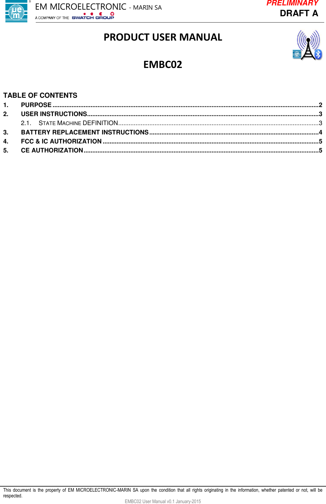            This  document  is  the  property  of  EM  MICROELECTRONIC-MARIN  SA  upon  the  condition  that  all  rights  originating  in  the  information,  whether  patented  or  not,  will  be respected. EMBC02 User Manual v0.1 January-2015 DRAFT A PRELIMINARY PRODUCT USER MANUAL  EMBC02   TABLE OF CONTENTS 1. PURPOSE .......................................................................................................................................................... 2 2. USER INSTRUCTIONS ...................................................................................................................................... 3 2.1. STATE MACHINE DEFINITION .................................................................................................................... 3 3. BATTERY REPLACEMENT INSTRUCTIONS .................................................................................................. 4 4. FCC &amp; IC AUTHORIZATION ............................................................................................................................. 5 5. CE AUTHORIZATION ........................................................................................................................................ 5    EM MICROELECTRONIC - MARIN SA  