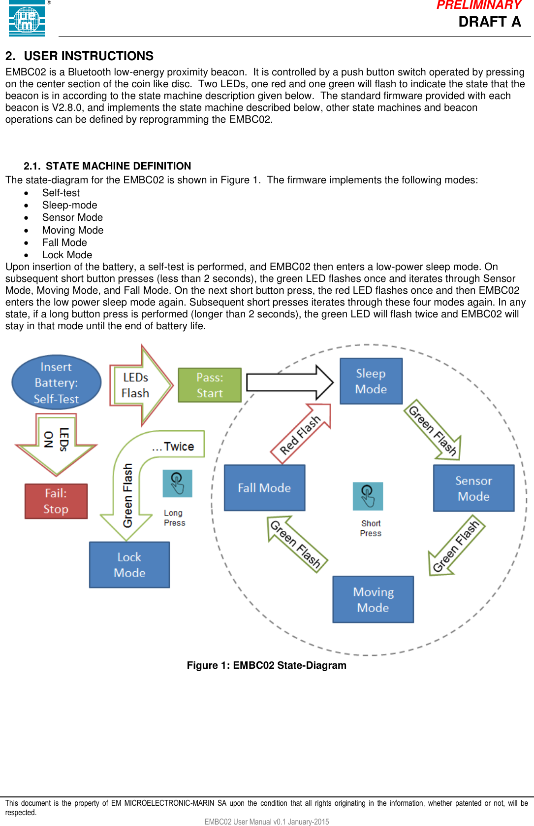            This  document  is  the  property  of  EM  MICROELECTRONIC-MARIN  SA  upon  the  condition  that  all  rights  originating  in  the  information,  whether  patented  or  not,  will  be respected. EMBC02 User Manual v0.1 January-2015 DRAFT A PRELIMINARY 2.  USER INSTRUCTIONS EMBC02 is a Bluetooth low-energy proximity beacon.  It is controlled by a push button switch operated by pressing on the center section of the coin like disc.  Two LEDs, one red and one green will flash to indicate the state that the beacon is in according to the state machine description given below.  The standard firmware provided with each beacon is V2.8.0, and implements the state machine described below, other state machines and beacon operations can be defined by reprogramming the EMBC02.    2.1.  STATE MACHINE DEFINITION The state-diagram for the EMBC02 is shown in Figure 1.  The firmware implements the following modes:   Self-test   Sleep-mode   Sensor Mode   Moving Mode   Fall Mode   Lock Mode Upon insertion of the battery, a self-test is performed, and EMBC02 then enters a low-power sleep mode. On subsequent short button presses (less than 2 seconds), the green LED flashes once and iterates through Sensor Mode, Moving Mode, and Fall Mode. On the next short button press, the red LED flashes once and then EMBC02 enters the low power sleep mode again. Subsequent short presses iterates through these four modes again. In any state, if a long button press is performed (longer than 2 seconds), the green LED will flash twice and EMBC02 will stay in that mode until the end of battery life.    Figure 1: EMBC02 State-Diagram     