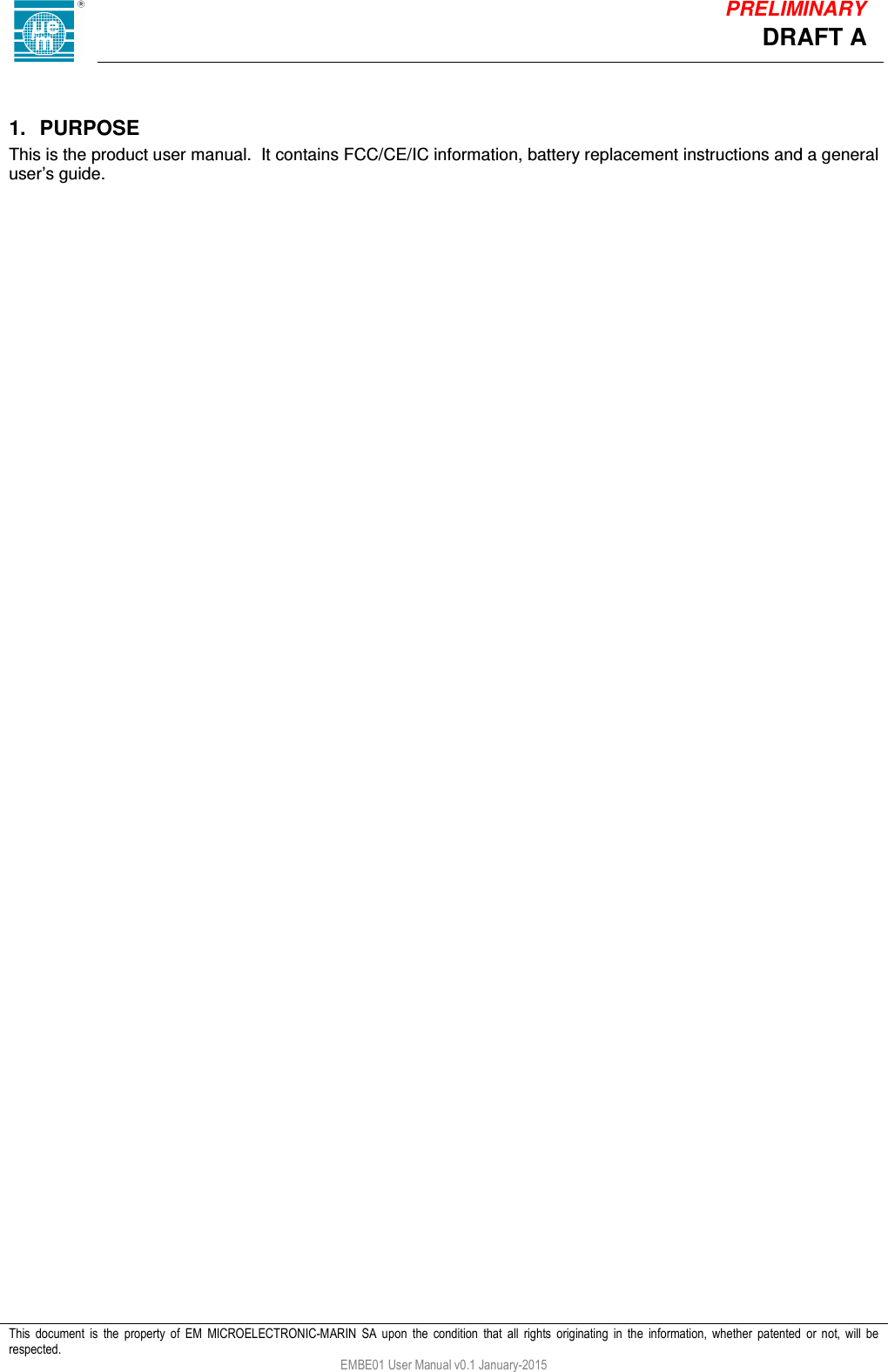            This  document  is  the  property  of  EM  MICROELECTRONIC-MARIN  SA  upon  the  condition  that  all  rights  originating  in  the  information,  whether  patented  or  not,  will  be respected. EMBE01 User Manual v0.1 January-2015 DRAFT A PRELIMINARY  1.  PURPOSE This is the product user manual.  It contains FCC/CE/IC information, battery replacement instructions and a general user&rsquo;s guide.     