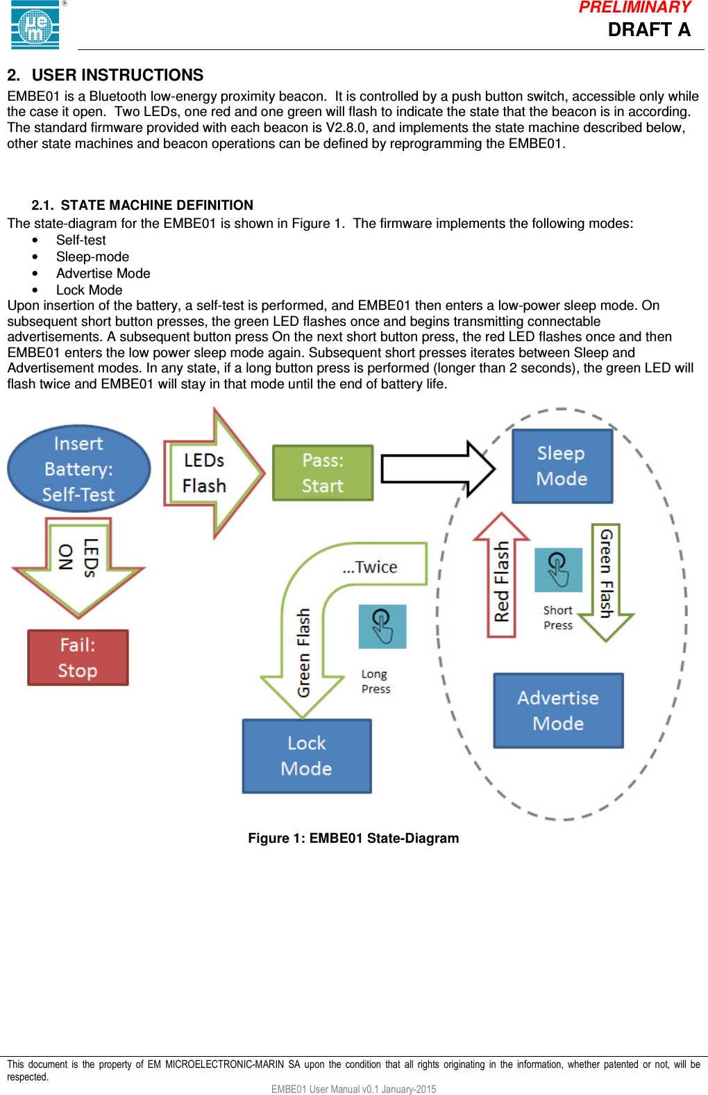            This  document  is  the  property  of  EM  MICROELECTRONIC-MARIN  SA  upon  the  condition  that  all  rights  originating  in  the  information,  whether  patented  or  not,  will  be respected. EMBE01 User Manual v0.1 January-2015 DRAFT A PRELIMINARY 2.  USER INSTRUCTIONS EMBE01 is a Bluetooth low-energy proximity beacon.  It is controlled by a push button switch, accessible only while the case it open.  Two LEDs, one red and one green will flash to indicate the state that the beacon is in according.  The standard firmware provided with each beacon is V2.8.0, and implements the state machine described below, other state machines and beacon operations can be defined by reprogramming the EMBE01.    2.1.  STATE MACHINE DEFINITION The state-diagram for the EMBE01 is shown in Figure 1.  The firmware implements the following modes: &bull;  Self-test &bull;  Sleep-mode &bull;  Advertise Mode &bull;  Lock Mode Upon insertion of the battery, a self-test is performed, and EMBE01 then enters a low-power sleep mode. On subsequent short button presses, the green LED flashes once and begins transmitting connectable advertisements. A subsequent button press On the next short button press, the red LED flashes once and then EMBE01 enters the low power sleep mode again. Subsequent short presses iterates between Sleep and Advertisement modes. In any state, if a long button press is performed (longer than 2 seconds), the green LED will flash twice and EMBE01 will stay in that mode until the end of battery life.   Figure 1: EMBE01 State-Diagram     