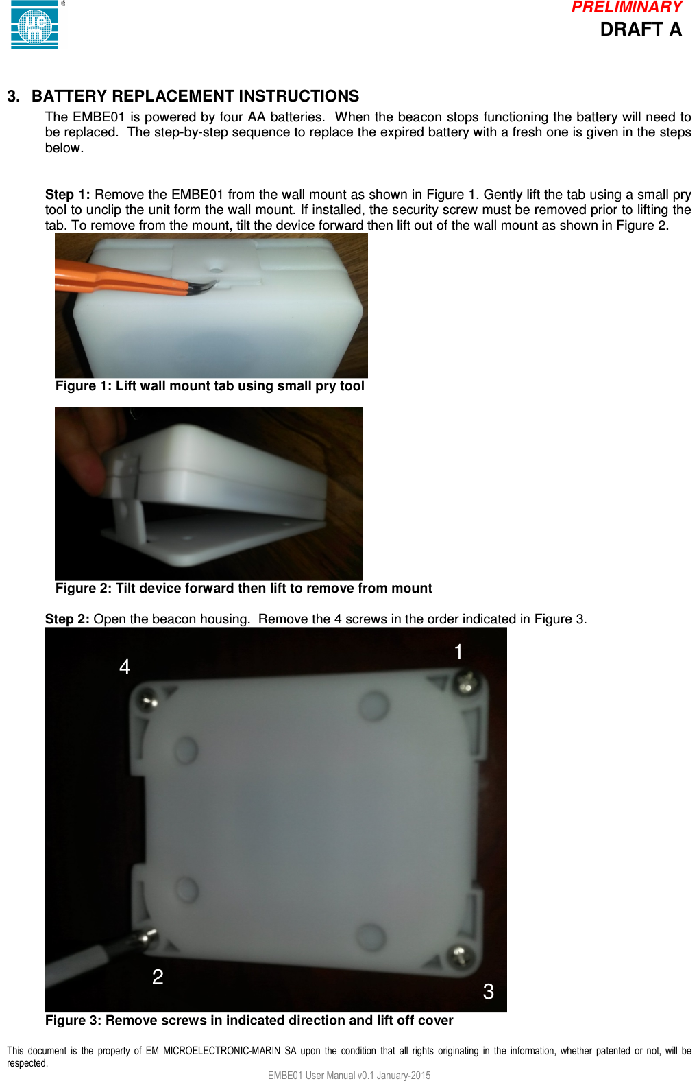            This  document  is  the  property  of  EM  MICROELECTRONIC-MARIN  SA  upon  the  condition  that  all  rights  originating  in  the  information,  whether  patented  or  not,  will  be respected. EMBE01 User Manual v0.1 January-2015 DRAFT A PRELIMINARY  3.  BATTERY REPLACEMENT INSTRUCTIONS The EMBE01 is powered by four AA batteries.  When the beacon stops functioning the battery will need to be replaced.  The step-by-step sequence to replace the expired battery with a fresh one is given in the steps below.   Step 1: Remove the EMBE01 from the wall mount as shown in Figure 1. Gently lift the tab using a small pry tool to unclip the unit form the wall mount. If installed, the security screw must be removed prior to lifting the tab. To remove from the mount, tilt the device forward then lift out of the wall mount as shown in Figure 2.     Figure 1: Lift wall mount tab using small pry tool     Figure 2: Tilt device forward then lift to remove from mount  Step 2: Open the beacon housing.  Remove the 4 screws in the order indicated in Figure 3.  Figure 3: Remove screws in indicated direction and lift off cover 1 2  3 4 