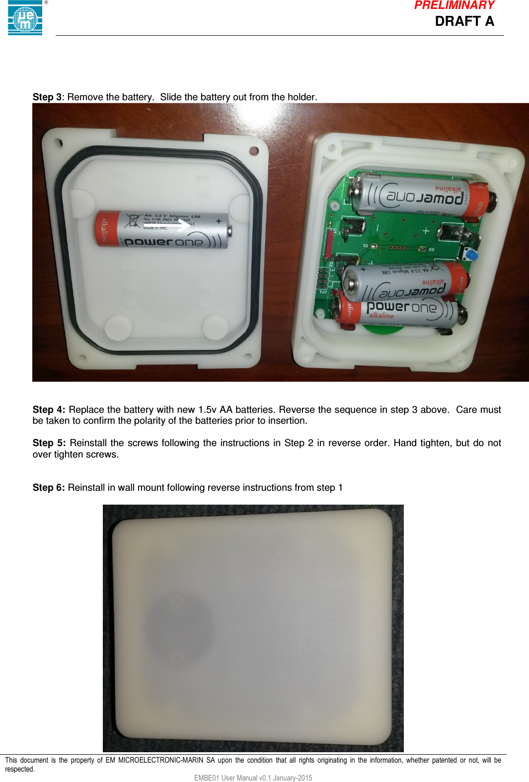            This  document  is  the  property  of  EM  MICROELECTRONIC-MARIN  SA  upon  the  condition  that  all  rights  originating  in  the  information,  whether  patented  or  not,  will  be respected. EMBE01 User Manual v0.1 January-2015 DRAFT A PRELIMINARY     Step 3: Remove the battery.  Slide the battery out from the holder.    Step 4: Replace the battery with new 1.5v AA batteries. Reverse the sequence in step 3 above.  Care must be taken to confirm the polarity of the batteries prior to insertion.  Step 5: Reinstall  the screws following the instructions in Step 2 in reverse order. Hand tighten, but do not over tighten screws.   Step 6: Reinstall in wall mount following reverse instructions from step 1   
