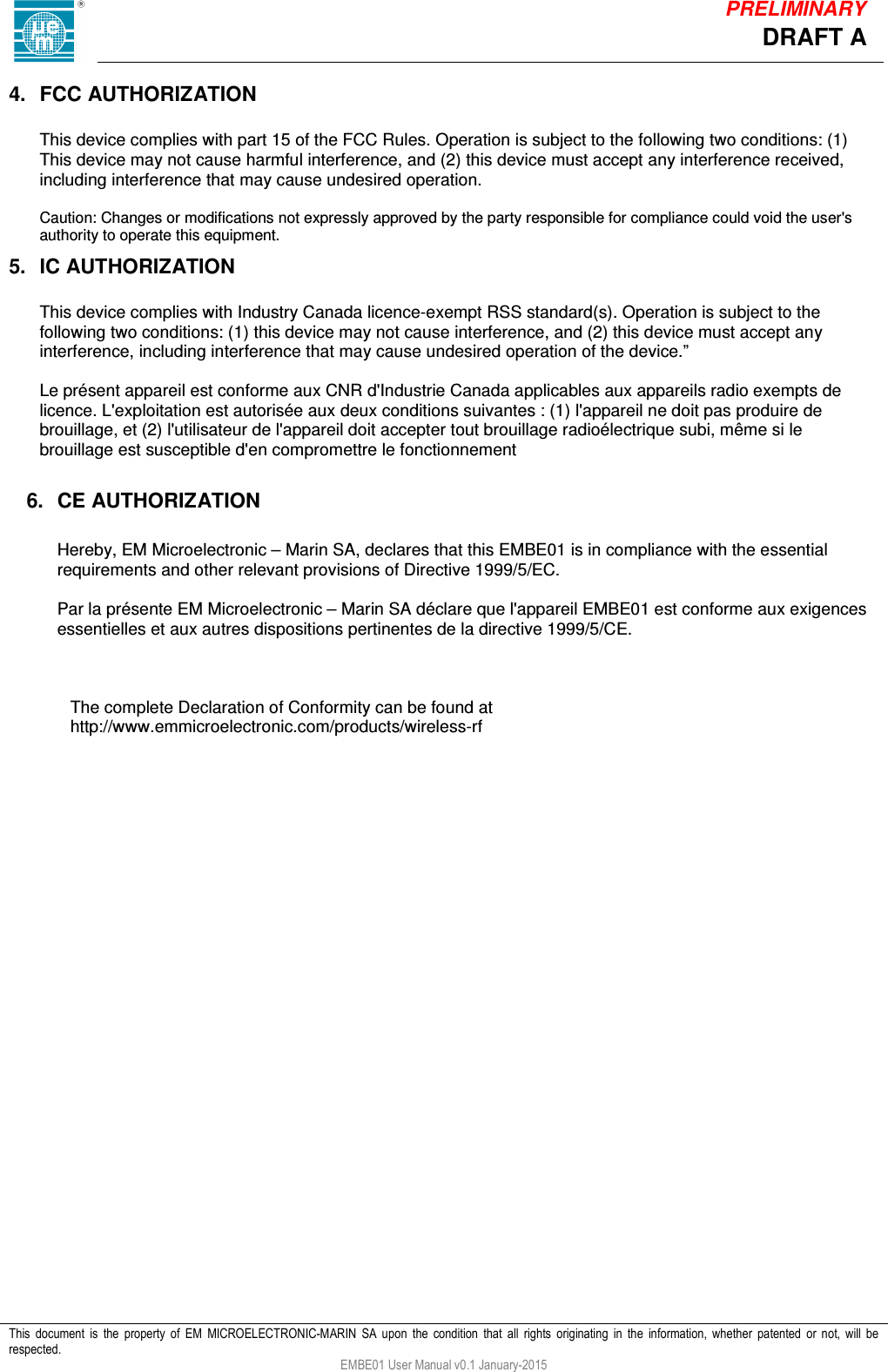            This  document  is  the  property  of  EM  MICROELECTRONIC-MARIN  SA  upon  the  condition  that  all  rights  originating  in  the  information,  whether  patented  or  not,  will  be respected. EMBE01 User Manual v0.1 January-2015 DRAFT A PRELIMINARY 4.  FCC AUTHORIZATION  This device complies with part 15 of the FCC Rules. Operation is subject to the following two conditions: (1) This device may not cause harmful interference, and (2) this device must accept any interference received, including interference that may cause undesired operation.  Caution: Changes or modifications not expressly approved by the party responsible for compliance could void the user's authority to operate this equipment. 5.  IC AUTHORIZATION  This device complies with Industry Canada licence-exempt RSS standard(s). Operation is subject to the following two conditions: (1) this device may not cause interference, and (2) this device must accept any interference, including interference that may cause undesired operation of the device.&rdquo;  Le pr&eacute;sent appareil est conforme aux CNR d'Industrie Canada applicables aux appareils radio exempts de licence. L'exploitation est autoris&eacute;e aux deux conditions suivantes : (1) l'appareil ne doit pas produire de brouillage, et (2) l'utilisateur de l'appareil doit accepter tout brouillage radio&eacute;lectrique subi, m&ecirc;me si le brouillage est susceptible d'en compromettre le fonctionnement  6.  CE AUTHORIZATION  Hereby, EM Microelectronic &ndash; Marin SA, declares that this EMBE01 is in compliance with the essential requirements and other relevant provisions of Directive 1999/5/EC.  Par la pr&eacute;sente EM Microelectronic &ndash; Marin SA d&eacute;clare que l'appareil EMBE01 est conforme aux exigences essentielles et aux autres dispositions pertinentes de la directive 1999/5/CE.     The complete Declaration of Conformity can be found at http://www.emmicroelectronic.com/products/wireless-rf 