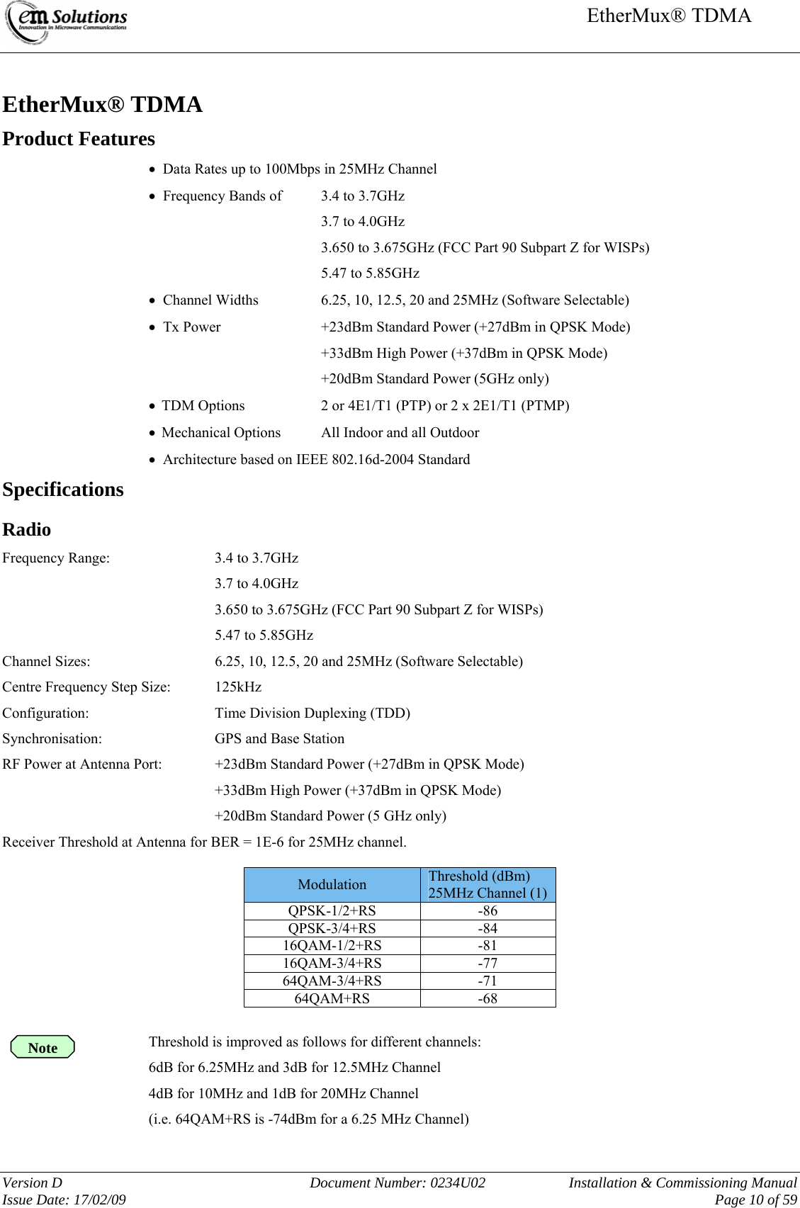     EtherMux® TDMA   Version D  Document Number: 0234U02   Installation &amp; Commissioning Manual Issue Date: 17/02/09     Page 10 of 59  EtherMux® TDMA Product Features •  Data Rates up to 100Mbps in 25MHz Channel •  Frequency Bands of  3.4 to 3.7GHz 3.7 to 4.0GHz 3.650 to 3.675GHz (FCC Part 90 Subpart Z for WISPs) 5.47 to 5.85GHz •  Channel Widths     6.25, 10, 12.5, 20 and 25MHz (Software Selectable) •  Tx Power     +23dBm Standard Power (+27dBm in QPSK Mode) +33dBm High Power (+37dBm in QPSK Mode) +20dBm Standard Power (5GHz only) • TDM Options    2 or 4E1/T1 (PTP) or 2 x 2E1/T1 (PTMP) • Mechanical Options  All Indoor and all Outdoor  •  Architecture based on IEEE 802.16d-2004 Standard Specifications Radio Frequency Range:     3.4 to 3.7GHz 3.7 to 4.0GHz 3.650 to 3.675GHz (FCC Part 90 Subpart Z for WISPs) 5.47 to 5.85GHz Channel Sizes:      6.25, 10, 12.5, 20 and 25MHz (Software Selectable) Centre Frequency Step Size:  125kHz Configuration:    Time Division Duplexing (TDD) Synchronisation:    GPS and Base Station RF Power at Antenna Port:  +23dBm Standard Power (+27dBm in QPSK Mode) +33dBm High Power (+37dBm in QPSK Mode) +20dBm Standard Power (5 GHz only) Receiver Threshold at Antenna for BER = 1E-6 for 25MHz channel.  Modulation   Threshold (dBm) 25MHz Channel (1) QPSK-1/2+RS -86 QPSK-3/4+RS -84 16QAM-1/2+RS -81 16QAM-3/4+RS -77 64QAM-3/4+RS -71 64QAM+RS -68  Threshold is improved as follows for different channels: 6dB for 6.25MHz and 3dB for 12.5MHz Channel 4dB for 10MHz and 1dB for 20MHz Channel (i.e. 64QAM+RS is -74dBm for a 6.25 MHz Channel) Note 