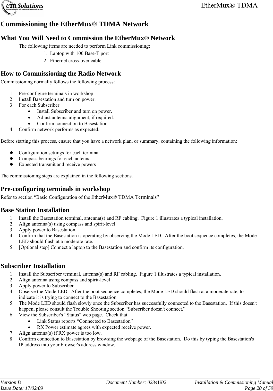     EtherMux® TDMA   Version D  Document Number: 0234U02   Installation &amp; Commissioning Manual Issue Date: 17/02/09     Page 20 of 59 Commissioning the EtherMux® TDMA Network What You Will Need to Commission the EtherMux® Network   The following items are needed to perform Link commissioning: 1.  Laptop with 100 Base-T port 2.  Ethernet cross-over cable How to Commissioning the Radio Network  Commissioning normally follows the following process:  1. Pre-configure terminals in workshop 2. Install Basestation and turn on power. 3. For each Subscriber • Install Subscriber and turn on power. • Adjust antenna alignment, if required. • Confirm connection to Basestation 4. Confirm network performs as expected.  Before starting this process, ensure that you have a network plan, or summary, containing the following information:  z Configuration settings for each terminal z Compass bearings for each antenna z Expected transmit and receive powers  The commissioning steps are explained in the following sections. Pre-configuring terminals in workshop Refer to section “Basic Configuration of the EtherMux® TDMA Terminals”  Base Station Installation 1. Install the Basestation terminal, antenna(s) and RF cabling.  Figure 1 illustrates a typical installation. 2. Align antenna(s) using compass and spirit-level  3. Apply power to Basestation. 4. Confirm that the Basestation is operating by observing the Mode LED.  After the boot sequence completes, the Mode LED should flash at a moderate rate. 5. [Optional step] Connect a laptop to the Basestation and confirm its configuration.  Subscriber Installation 1. Install the Subscriber terminal, antenna(s) and RF cabling.  Figure 1 illustrates a typical installation. 2. Align antenna using compass and spirit-level  3. Apply power to Subscriber. 4. Observe the Mode LED.  After the boot sequence completes, the Mode LED should flash at a moderate rate, to indicate it is trying to connect to the Basestation. 5. The Mode LED should flash slowly once the Subscriber has successfully connected to the Basestation.  If this doesn&apos;t happen, please consult the Trouble Shooting section “Subscriber doesn&apos;t connect.” 6. View the Subscriber&apos;s “Status” web page.  Check that • Link Status reports “Connected to Basestation”  • RX Power estimate agrees with expected receive power. 7. Align antenna(s) if RX power is too low. 8. Confirm connection to Basestation by browsing the webpage of the Basestation.  Do this by typing the Basestation&apos;s IP address into your browser&apos;s address window.    