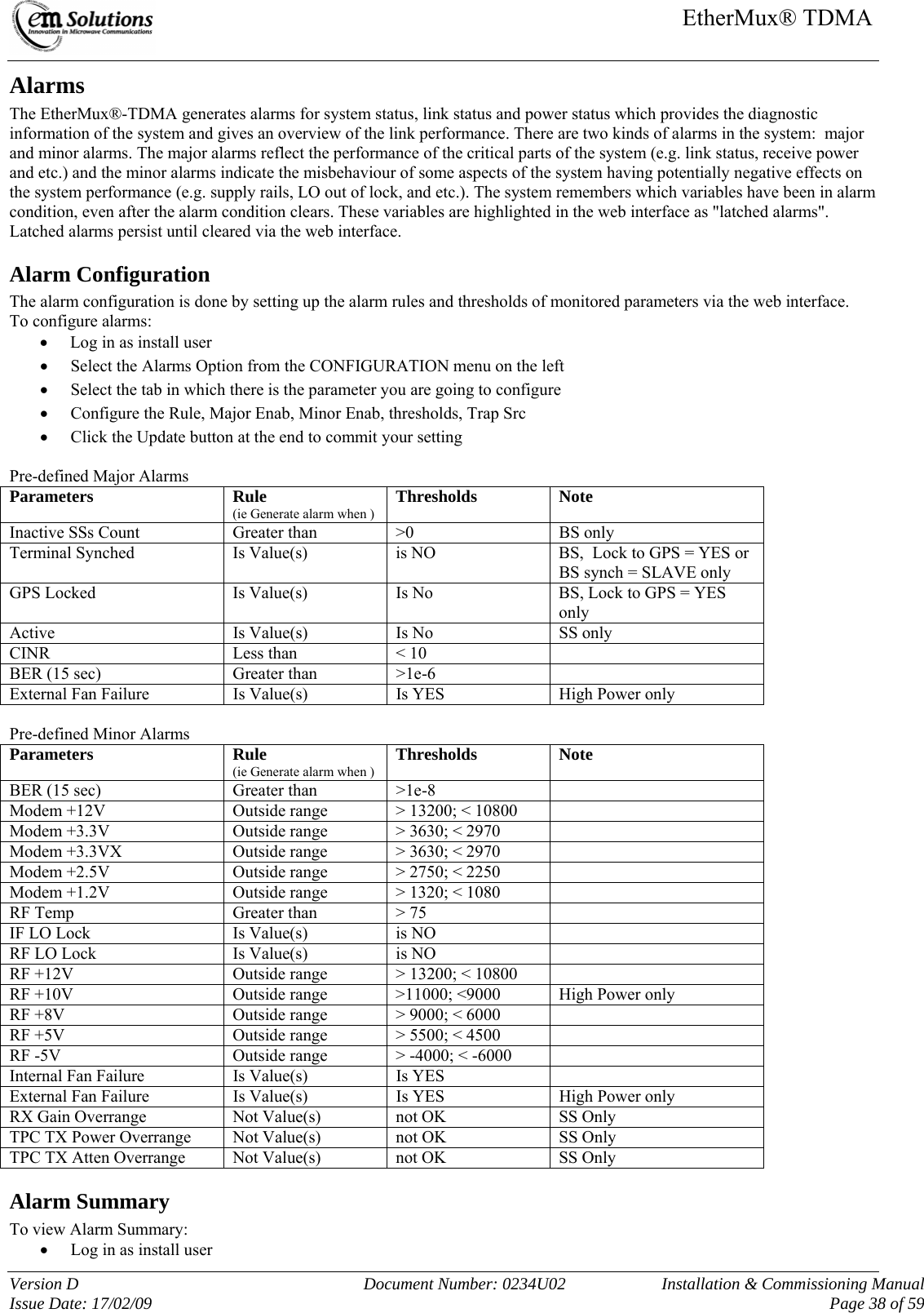     EtherMux® TDMA   Version D  Document Number: 0234U02   Installation &amp; Commissioning Manual Issue Date: 17/02/09     Page 38 of 59 Alarms The EtherMux®-TDMA generates alarms for system status, link status and power status which provides the diagnostic information of the system and gives an overview of the link performance. There are two kinds of alarms in the system:  major and minor alarms. The major alarms reflect the performance of the critical parts of the system (e.g. link status, receive power and etc.) and the minor alarms indicate the misbehaviour of some aspects of the system having potentially negative effects on the system performance (e.g. supply rails, LO out of lock, and etc.). The system remembers which variables have been in alarm condition, even after the alarm condition clears. These variables are highlighted in the web interface as &quot;latched alarms&quot;. Latched alarms persist until cleared via the web interface. Alarm Configuration The alarm configuration is done by setting up the alarm rules and thresholds of monitored parameters via the web interface. To configure alarms: • Log in as install user • Select the Alarms Option from the CONFIGURATION menu on the left • Select the tab in which there is the parameter you are going to configure • Configure the Rule, Major Enab, Minor Enab, thresholds, Trap Src  • Click the Update button at the end to commit your setting Pre-defined Major Alarms Parameters Rule  (ie Generate alarm when ) Thresholds Note Inactive SSs Count  Greater than  &gt;0  BS only Terminal Synched  Is Value(s)  is NO  BS,  Lock to GPS = YES or BS synch = SLAVE only GPS Locked  Is Value(s)  Is No  BS, Lock to GPS = YES only Active   Is Value(s)  Is No  SS only CINR  Less than  &lt; 10   BER (15 sec)  Greater than  &gt;1e-6   External Fan Failure  Is Value(s)  Is YES  High Power only  Pre-defined Minor Alarms Parameters Rule  (ie Generate alarm when ) Thresholds Note BER (15 sec)  Greater than  &gt;1e-8   Modem +12V  Outside range  &gt; 13200; &lt; 10800   Modem +3.3V  Outside range  &gt; 3630; &lt; 2970   Modem +3.3VX  Outside range  &gt; 3630; &lt; 2970   Modem +2.5V  Outside range  &gt; 2750; &lt; 2250   Modem +1.2V  Outside range  &gt; 1320; &lt; 1080   RF Temp  Greater than  &gt; 75   IF LO Lock  Is Value(s)  is NO   RF LO Lock  Is Value(s)  is NO   RF +12V  Outside range  &gt; 13200; &lt; 10800   RF +10V  Outside range  &gt;11000; &lt;9000  High Power only RF +8V  Outside range  &gt; 9000; &lt; 6000   RF +5V  Outside range  &gt; 5500; &lt; 4500   RF -5V  Outside range  &gt; -4000; &lt; -6000   Internal Fan Failure  Is Value(s)  Is YES   External Fan Failure  Is Value(s)  Is YES  High Power only RX Gain Overrange  Not Value(s)  not OK  SS Only TPC TX Power Overrange  Not Value(s)  not OK  SS Only TPC TX Atten Overrange  Not Value(s)  not OK  SS Only Alarm Summary To view Alarm Summary: • Log in as install user 