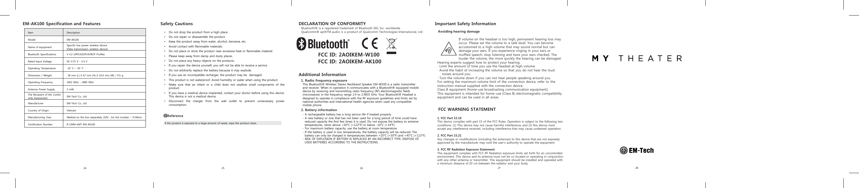 Avoiding hearing damageIf volume on the headset is too high, permanent hearing loss may occur. Please set the volume to a safe level. You can become accustomed to a high volume that may sound normal but can damage your ears. If you experience ringing in your ears or muffled speech, stop listening and have your ears checked. The louder the volume, the more quickly the hearing can be damaged.Hearing experts suggest how to protect your hearing:· Limit the amount of time you use the headset at high volume. · Avoid the habit of increasing the volume so that you do not hear the loud noises around you. · Turn the volume down if you can not hear people speaking around you.For setting the maximum volume limit of the connection device, refer to the instruction manual supplied with the connection device.Class B equipment (home-use broadcasting communication equipment):This equipment is intended for home-use (Class B) electromagnetic compatibility equipment and can be used in all areas. 24 25 26 28•Do not drop the product from a high place.•Do not repair or disassemble the product.•Keep the product away from water, alcohol, benzene, etc.•Avoid contact with flammable materials.•Do not place or store the product near excessive heat or flammable material.•Please keep away from damp and dusty places.•Do not place any heavy objects on the products.•If you repair the device yourself, you will not be able to receive a service.•Do not arbitrarily replace the battery because it may explode.•If you use an incompatible recharger, the product may be damaged.•This product is not waterproof. Avoid humidity or water when using the product.•Make sure that an infant or a child does not swallow small components of theproduct.•If you have a medical device implanted, contact your doctor before using this device.This device is not a medical device.•Disconnect the charger from the wall outlet to prevent unnecessary powerconsumption.Safety CautionsIf the product is exposed to a large amount of sweat, wipe the product clean.!Reference1. Radio frequency exposureThis Bluetooth® Wireless Stereo Neckband Speaker EM-W100 is a radio transmitterand receiver. When in operation it communicates with a Bluetooth® equipped mobiledevice by receiving and transmitting radio frequency (RF) electromagnetic fields(microwaves) in the frequency range 2.4 to 2.4835 GHz. Your Bluetooth® Headset isdesigned to operate in compliance with the RF exposure guidelines and limits set bynational authorities and international health agencies when used any compatiblemobile phone.2. Battery information - A rechargeable battery has a long service life if treated properly.- A new battery or one that has not been used for a long period of time could havereduced capacity the first few times it is used. Do not expose the battery to extremetemperatures, never above +50°C(+122°F) or below -10°C(+14°F).- For maximum battery capacity, use the battery at room temperature.-If the battery is used in low temperatures, the battery capacity will be reduced. Thebattery can only be charged in temperatures between +10°C(+50°F) and +45°C(+113°F).- RISK OF EXPLOSION IF BATTERY IS REPLACED BY AN INCORRECT TYPE. DISPOSE OFUSED BATTERIES ACCORDING TO THE INSTRUCTIONS.Important Safety InformationEM-AK100 Specification and FeaturesItem DescriptionModel EM-AK100Name of equipment Specific low power wireless device(Data transmission  wireless device)Bluetooth Specifications V 4.2 (HFP/A2DP/AVRCP Profile)Rated Input Voltage DC 4.75 V - 5.3 VOperating Temperature -10 ˚C ~ 50 ˚CDimension / Weight 18 mm (L) X 67 mm (H) X 10.4 mm (W) / 9.5 gOperating Frequency 2402 MHz - 2480 MHzAntenna Power Supply 3 mWThe Recipient of the Conformity Assessment EM-Tech Co., Ltd.Manufacturer EM-Tech Co., LtdCountry of Origin VietnamManufacturing Year Marked on the box separately (S/N : 1st-3rd number –Yr/Mon)Certification Number R-CMM-eMT-EM-AK10027FCC ID: 2AOIKEM-W100FCC ID: 2AOIKEM-AK100 Additional InformationDECLARATION OF CONFORMITYBluetooth® is a registered trademark of Bluetooth SIG, Inc. worldwide.Qualcomm® aptXTM audio is a product of Qualcomm Technologies International, Ltd.FCC WARNING STATEMENT1. FCC Part 15.19This device complies with part 15 of the FCC Rules. Operation is subject to the following two conditions: (1) This device may not cause harmful interference, and (2) this device must accept any interference received, including interference that may cause undesired operation.2. FCC Part 15.21 Any changes or modifications (including the antennas) to this device that are not expressly approved by the manufacturer may void the user&apos;s authority to operate the equipment.3. FCC RF Radiation Exposure Statement: This equipment complies with FCC RF Radiation exposure limits set forth for an uncontrolled environment. This device and its antenna must not be co-located or operating in conjunction with any other antenna or transmitter. This equipment should be installed and operated with a minimum distance of 20 cm between the radiator and your body.