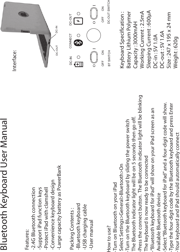 Interface:DC-OUTDC-INDC-INOFF ON OFFDC-OUT SWITCHBT SWITCHKeyboard Specification :Battery Lithium PolymerCapacity : 3000mAHWorking Current : 2.5mASleeping Current : 600µADC-in : 5V 1.0ADC-out : 5V 1.6ASize : 247 x 195 x 24 mmWeight : 620gFeatures:-2.4G Bluetooth connection-Support iPad function keys-Protect iPad with clamshell-Convenience keyboard design-Large capacity battery as PowerBankPacking Contents :-Bluetooth keyboard-USB charging cable-User manual How to use? -Turn on Bluetooth on your iPad Select Settings&gt;General&gt;Bluetooth&gt;On-Turn on the Bluetooth keyboard by sliding the power switchThe Bluetooth indicator light will be on 5 seconds then go off.-Press the connect button. The Bluetooth indicator light will be blinkingThe keyboard is now ready to be connected-“Bluetooth keyboard for iPad” will show on your iPad screen as an  Available Bluetooth device-Select “Bluetooth keyboard for iPad” and a four-digit code will show.-Type the four-digit code by the Bluetooth keyboard and press Enter-Your keyboard and iPad should automatically connectBluetooth Keyboard User ManualONO I O ICONNECT DC-OUT