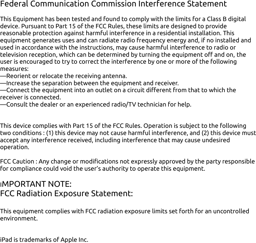 Federal Communication Commission Interference StatementThis Equipment has been tested and found to comply with the limits for a Class B digital device Pursuant to Part 15 of the FCC Rules, these limits are designed to provide reasonable protection against harmful interference in a residential installation This equipment generates uses and can radiate radio frequency energy and, if no installed and used in accordance with the instructions, may cause harmful interference to radio or television reception, which can be determined by turning the equipment off and on, the user is encouraged to try to correct the interference by one or more of the following measures:—Reorient or relocate the receiving antenna—Increase the separation between the equipment and receiver—Connect the equipment into an outlet on a circuit different from that to which the receiver is connected—Consult the dealer or an experienced radio/TV technician for helpThis device complies with Part 15 of the FCC Rules Operation is subject to the following two conditions : (1) this device may not cause harmful interference, and (2) this device must accept any interference received, including interference that may cause undesired operationFCC Caution : Any change or modifications not expressly approved by the party responsible for compliance could void the user’s authority to operate this equipmentIMPORTANT NOTE:FCC Radiation Exposure Statement:This equipment complies with FCC radiation exposure limits set forth for an uncontrolled environmentiPad is trademarks of Apple Inc